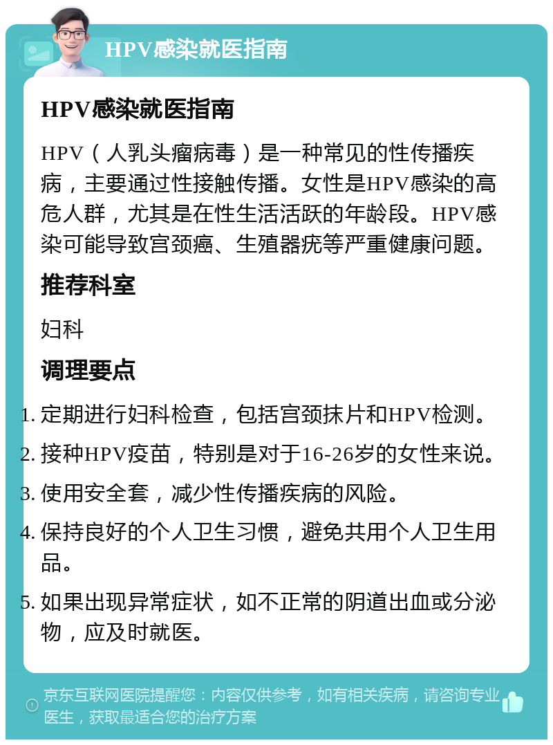 HPV感染就医指南 HPV感染就医指南 HPV（人乳头瘤病毒）是一种常见的性传播疾病，主要通过性接触传播。女性是HPV感染的高危人群，尤其是在性生活活跃的年龄段。HPV感染可能导致宫颈癌、生殖器疣等严重健康问题。 推荐科室 妇科 调理要点 定期进行妇科检查，包括宫颈抹片和HPV检测。 接种HPV疫苗，特别是对于16-26岁的女性来说。 使用安全套，减少性传播疾病的风险。 保持良好的个人卫生习惯，避免共用个人卫生用品。 如果出现异常症状，如不正常的阴道出血或分泌物，应及时就医。