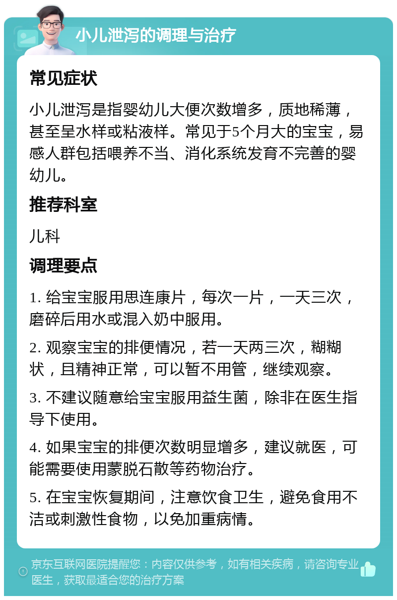 小儿泄泻的调理与治疗 常见症状 小儿泄泻是指婴幼儿大便次数增多，质地稀薄，甚至呈水样或粘液样。常见于5个月大的宝宝，易感人群包括喂养不当、消化系统发育不完善的婴幼儿。 推荐科室 儿科 调理要点 1. 给宝宝服用思连康片，每次一片，一天三次，磨碎后用水或混入奶中服用。 2. 观察宝宝的排便情况，若一天两三次，糊糊状，且精神正常，可以暂不用管，继续观察。 3. 不建议随意给宝宝服用益生菌，除非在医生指导下使用。 4. 如果宝宝的排便次数明显增多，建议就医，可能需要使用蒙脱石散等药物治疗。 5. 在宝宝恢复期间，注意饮食卫生，避免食用不洁或刺激性食物，以免加重病情。