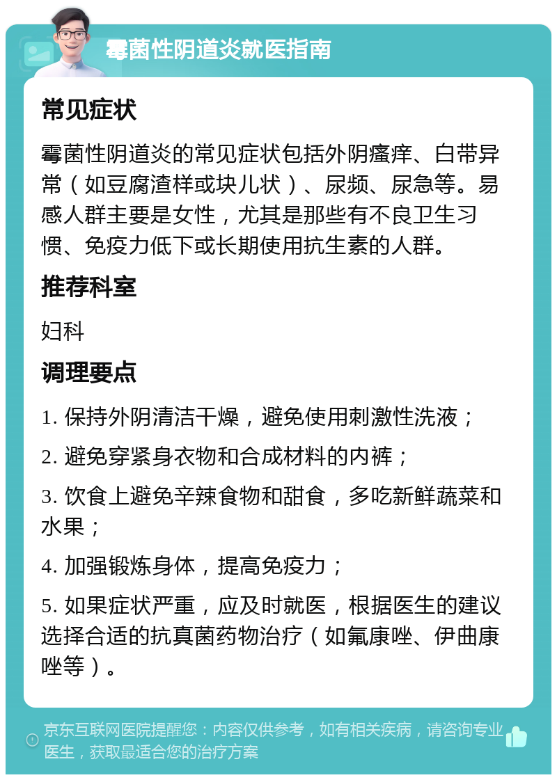 霉菌性阴道炎就医指南 常见症状 霉菌性阴道炎的常见症状包括外阴瘙痒、白带异常（如豆腐渣样或块儿状）、尿频、尿急等。易感人群主要是女性，尤其是那些有不良卫生习惯、免疫力低下或长期使用抗生素的人群。 推荐科室 妇科 调理要点 1. 保持外阴清洁干燥，避免使用刺激性洗液； 2. 避免穿紧身衣物和合成材料的内裤； 3. 饮食上避免辛辣食物和甜食，多吃新鲜蔬菜和水果； 4. 加强锻炼身体，提高免疫力； 5. 如果症状严重，应及时就医，根据医生的建议选择合适的抗真菌药物治疗（如氟康唑、伊曲康唑等）。