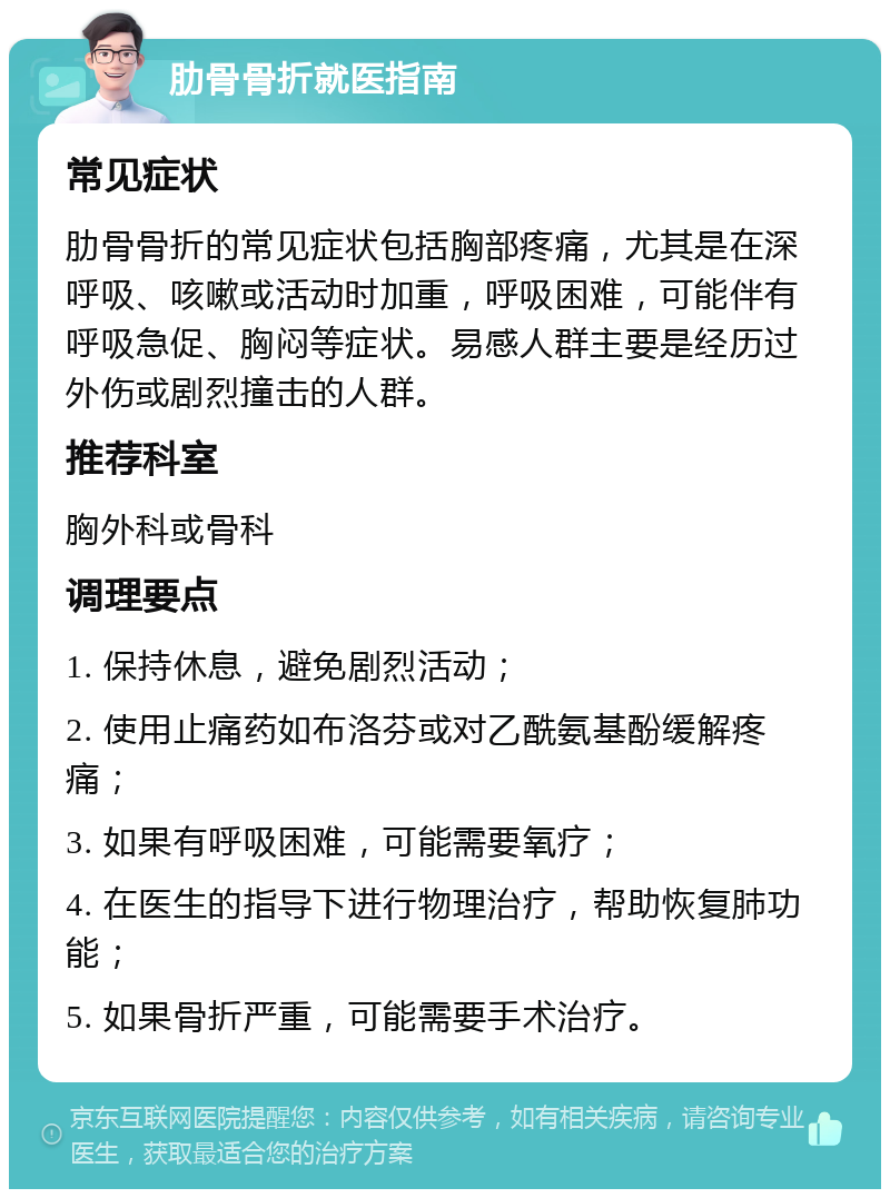 肋骨骨折就医指南 常见症状 肋骨骨折的常见症状包括胸部疼痛，尤其是在深呼吸、咳嗽或活动时加重，呼吸困难，可能伴有呼吸急促、胸闷等症状。易感人群主要是经历过外伤或剧烈撞击的人群。 推荐科室 胸外科或骨科 调理要点 1. 保持休息，避免剧烈活动； 2. 使用止痛药如布洛芬或对乙酰氨基酚缓解疼痛； 3. 如果有呼吸困难，可能需要氧疗； 4. 在医生的指导下进行物理治疗，帮助恢复肺功能； 5. 如果骨折严重，可能需要手术治疗。