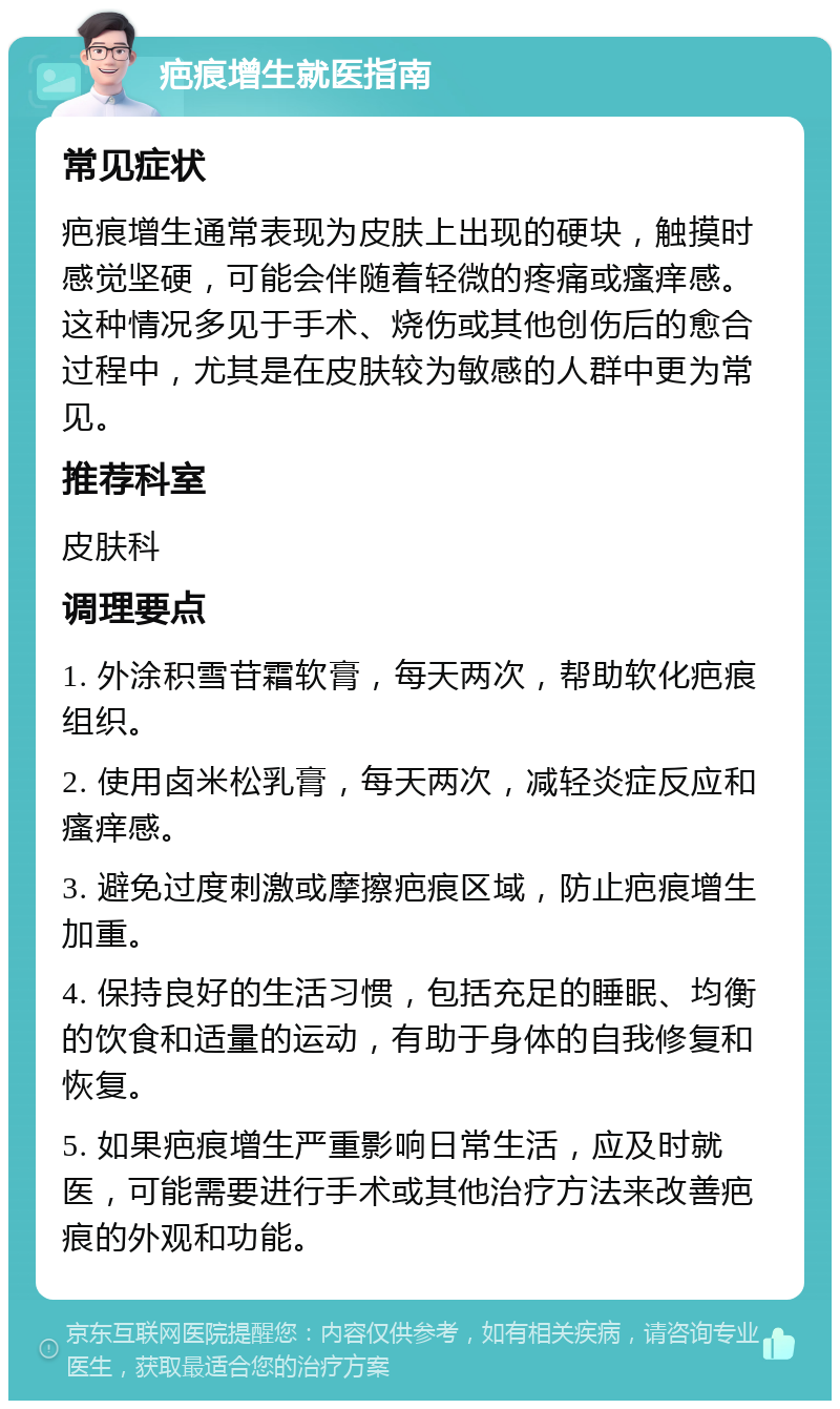 疤痕增生就医指南 常见症状 疤痕增生通常表现为皮肤上出现的硬块，触摸时感觉坚硬，可能会伴随着轻微的疼痛或瘙痒感。这种情况多见于手术、烧伤或其他创伤后的愈合过程中，尤其是在皮肤较为敏感的人群中更为常见。 推荐科室 皮肤科 调理要点 1. 外涂积雪苷霜软膏，每天两次，帮助软化疤痕组织。 2. 使用卤米松乳膏，每天两次，减轻炎症反应和瘙痒感。 3. 避免过度刺激或摩擦疤痕区域，防止疤痕增生加重。 4. 保持良好的生活习惯，包括充足的睡眠、均衡的饮食和适量的运动，有助于身体的自我修复和恢复。 5. 如果疤痕增生严重影响日常生活，应及时就医，可能需要进行手术或其他治疗方法来改善疤痕的外观和功能。