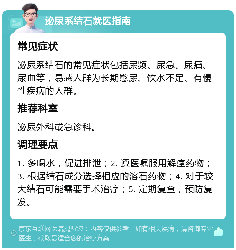 泌尿系结石就医指南 常见症状 泌尿系结石的常见症状包括尿频、尿急、尿痛、尿血等，易感人群为长期憋尿、饮水不足、有慢性疾病的人群。 推荐科室 泌尿外科或急诊科。 调理要点 1. 多喝水，促进排泄；2. 遵医嘱服用解痉药物；3. 根据结石成分选择相应的溶石药物；4. 对于较大结石可能需要手术治疗；5. 定期复查，预防复发。