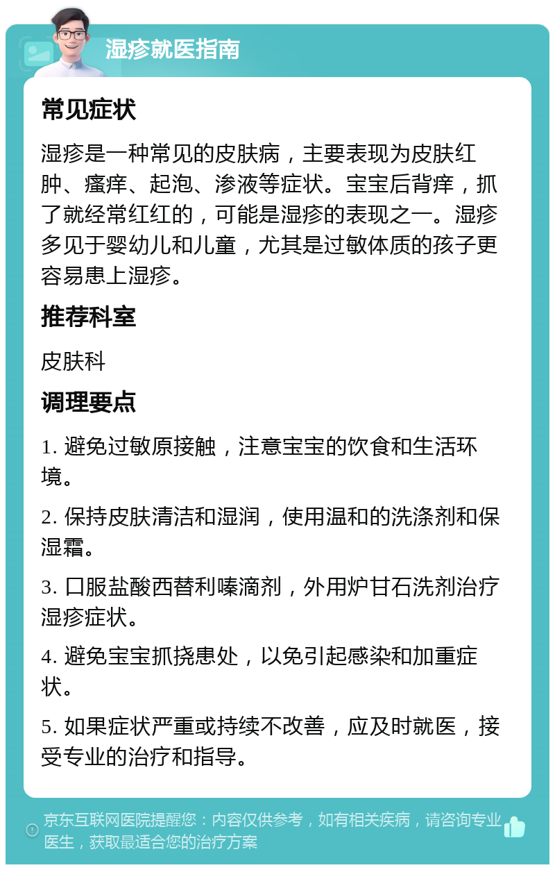 湿疹就医指南 常见症状 湿疹是一种常见的皮肤病，主要表现为皮肤红肿、瘙痒、起泡、渗液等症状。宝宝后背痒，抓了就经常红红的，可能是湿疹的表现之一。湿疹多见于婴幼儿和儿童，尤其是过敏体质的孩子更容易患上湿疹。 推荐科室 皮肤科 调理要点 1. 避免过敏原接触，注意宝宝的饮食和生活环境。 2. 保持皮肤清洁和湿润，使用温和的洗涤剂和保湿霜。 3. 口服盐酸西替利嗪滴剂，外用炉甘石洗剂治疗湿疹症状。 4. 避免宝宝抓挠患处，以免引起感染和加重症状。 5. 如果症状严重或持续不改善，应及时就医，接受专业的治疗和指导。