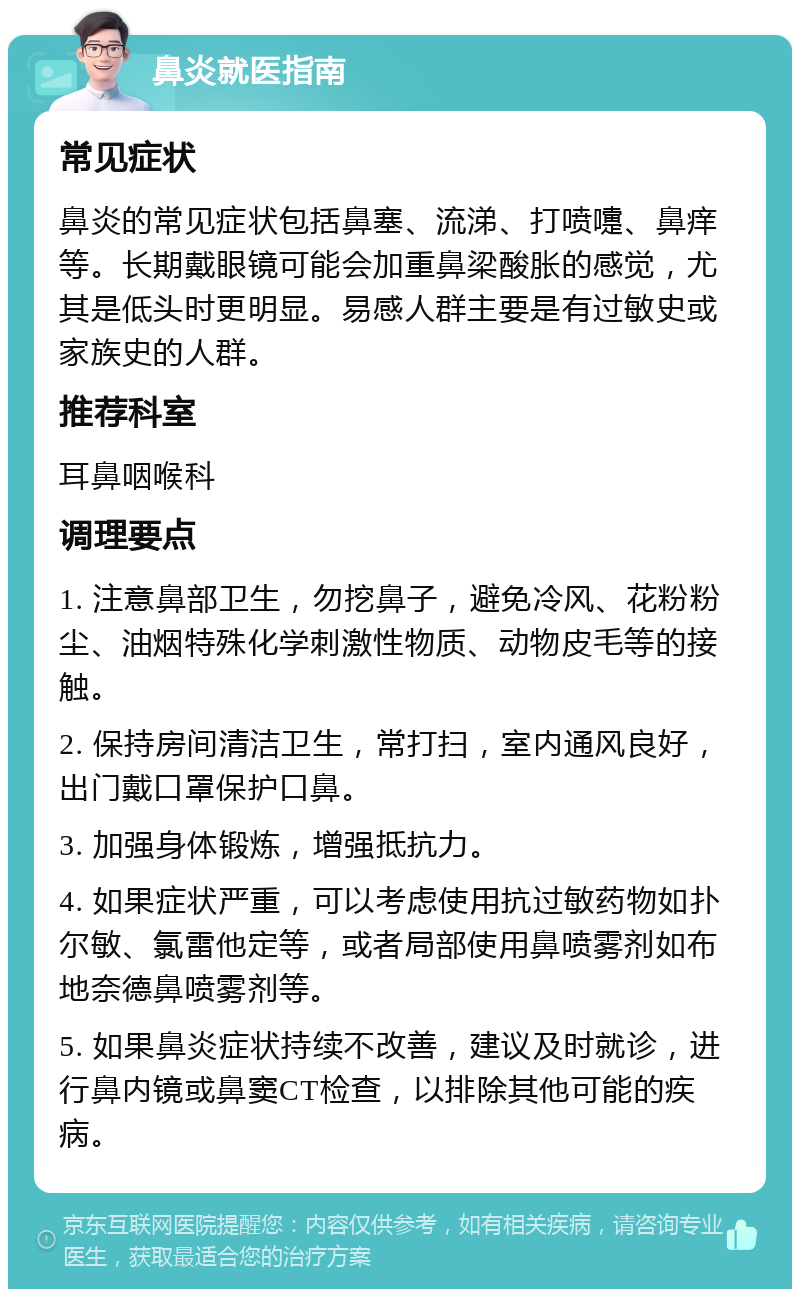 鼻炎就医指南 常见症状 鼻炎的常见症状包括鼻塞、流涕、打喷嚏、鼻痒等。长期戴眼镜可能会加重鼻梁酸胀的感觉，尤其是低头时更明显。易感人群主要是有过敏史或家族史的人群。 推荐科室 耳鼻咽喉科 调理要点 1. 注意鼻部卫生，勿挖鼻子，避免冷风、花粉粉尘、油烟特殊化学刺激性物质、动物皮毛等的接触。 2. 保持房间清洁卫生，常打扫，室内通风良好，出门戴口罩保护口鼻。 3. 加强身体锻炼，增强抵抗力。 4. 如果症状严重，可以考虑使用抗过敏药物如扑尔敏、氯雷他定等，或者局部使用鼻喷雾剂如布地奈德鼻喷雾剂等。 5. 如果鼻炎症状持续不改善，建议及时就诊，进行鼻内镜或鼻窦CT检查，以排除其他可能的疾病。