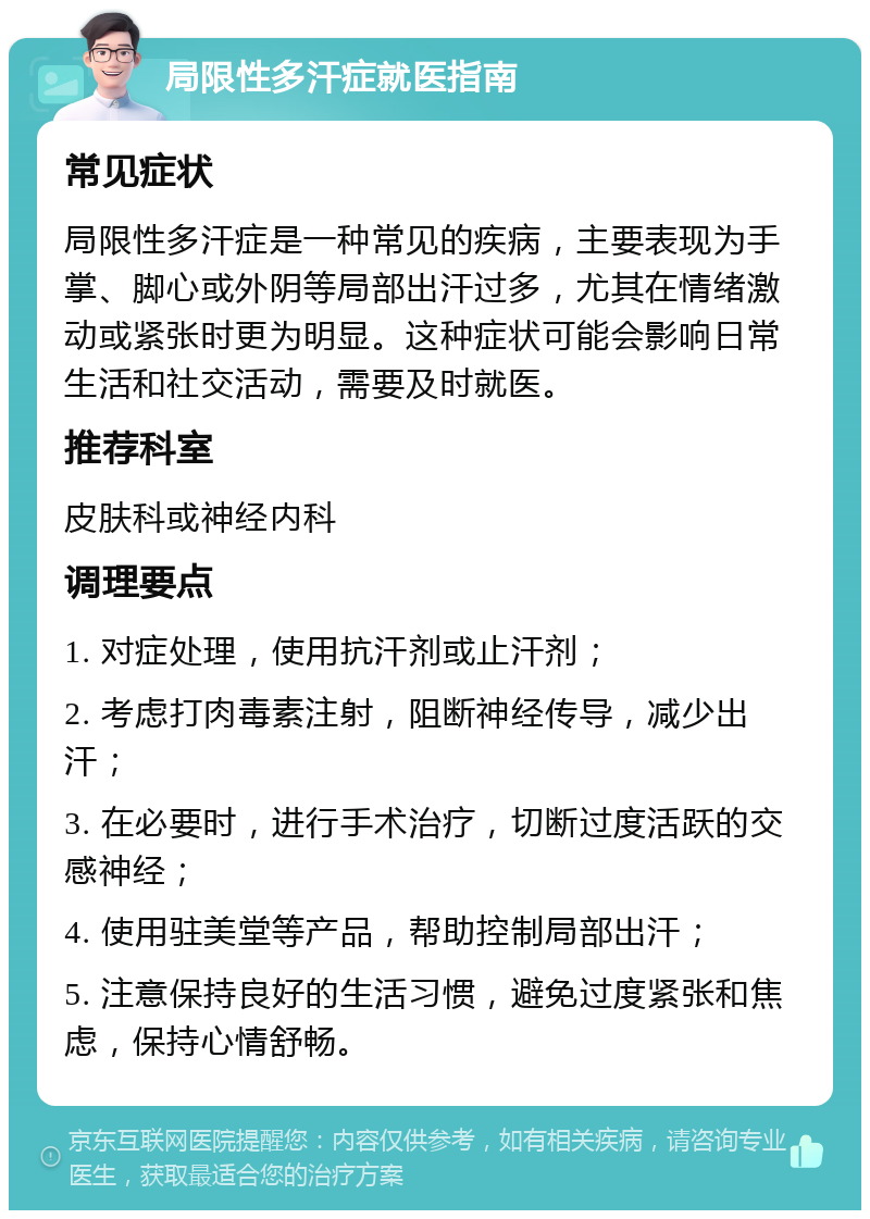 局限性多汗症就医指南 常见症状 局限性多汗症是一种常见的疾病，主要表现为手掌、脚心或外阴等局部出汗过多，尤其在情绪激动或紧张时更为明显。这种症状可能会影响日常生活和社交活动，需要及时就医。 推荐科室 皮肤科或神经内科 调理要点 1. 对症处理，使用抗汗剂或止汗剂； 2. 考虑打肉毒素注射，阻断神经传导，减少出汗； 3. 在必要时，进行手术治疗，切断过度活跃的交感神经； 4. 使用驻美堂等产品，帮助控制局部出汗； 5. 注意保持良好的生活习惯，避免过度紧张和焦虑，保持心情舒畅。