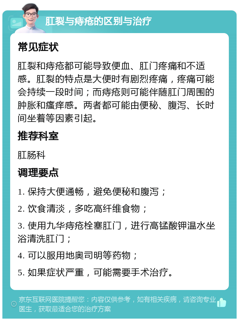 肛裂与痔疮的区别与治疗 常见症状 肛裂和痔疮都可能导致便血、肛门疼痛和不适感。肛裂的特点是大便时有剧烈疼痛，疼痛可能会持续一段时间；而痔疮则可能伴随肛门周围的肿胀和瘙痒感。两者都可能由便秘、腹泻、长时间坐着等因素引起。 推荐科室 肛肠科 调理要点 1. 保持大便通畅，避免便秘和腹泻； 2. 饮食清淡，多吃高纤维食物； 3. 使用九华痔疮栓塞肛门，进行高锰酸钾温水坐浴清洗肛门； 4. 可以服用地奥司明等药物； 5. 如果症状严重，可能需要手术治疗。