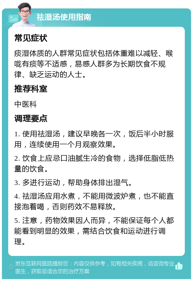 祛湿汤使用指南 常见症状 痰湿体质的人群常见症状包括体重难以减轻、喉咙有痰等不适感，易感人群多为长期饮食不规律、缺乏运动的人士。 推荐科室 中医科 调理要点 1. 使用祛湿汤，建议早晚各一次，饭后半小时服用，连续使用一个月观察效果。 2. 饮食上应忌口油腻生冷的食物，选择低脂低热量的饮食。 3. 多进行运动，帮助身体排出湿气。 4. 祛湿汤应用水煮，不能用微波炉煮，也不能直接泡着喝，否则药效不易释放。 5. 注意，药物效果因人而异，不能保证每个人都能看到明显的效果，需结合饮食和运动进行调理。