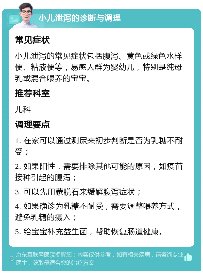 小儿泄泻的诊断与调理 常见症状 小儿泄泻的常见症状包括腹泻、黄色或绿色水样便、粘液便等，易感人群为婴幼儿，特别是纯母乳或混合喂养的宝宝。 推荐科室 儿科 调理要点 1. 在家可以通过测尿来初步判断是否为乳糖不耐受； 2. 如果阳性，需要排除其他可能的原因，如疫苗接种引起的腹泻； 3. 可以先用蒙脱石来缓解腹泻症状； 4. 如果确诊为乳糖不耐受，需要调整喂养方式，避免乳糖的摄入； 5. 给宝宝补充益生菌，帮助恢复肠道健康。