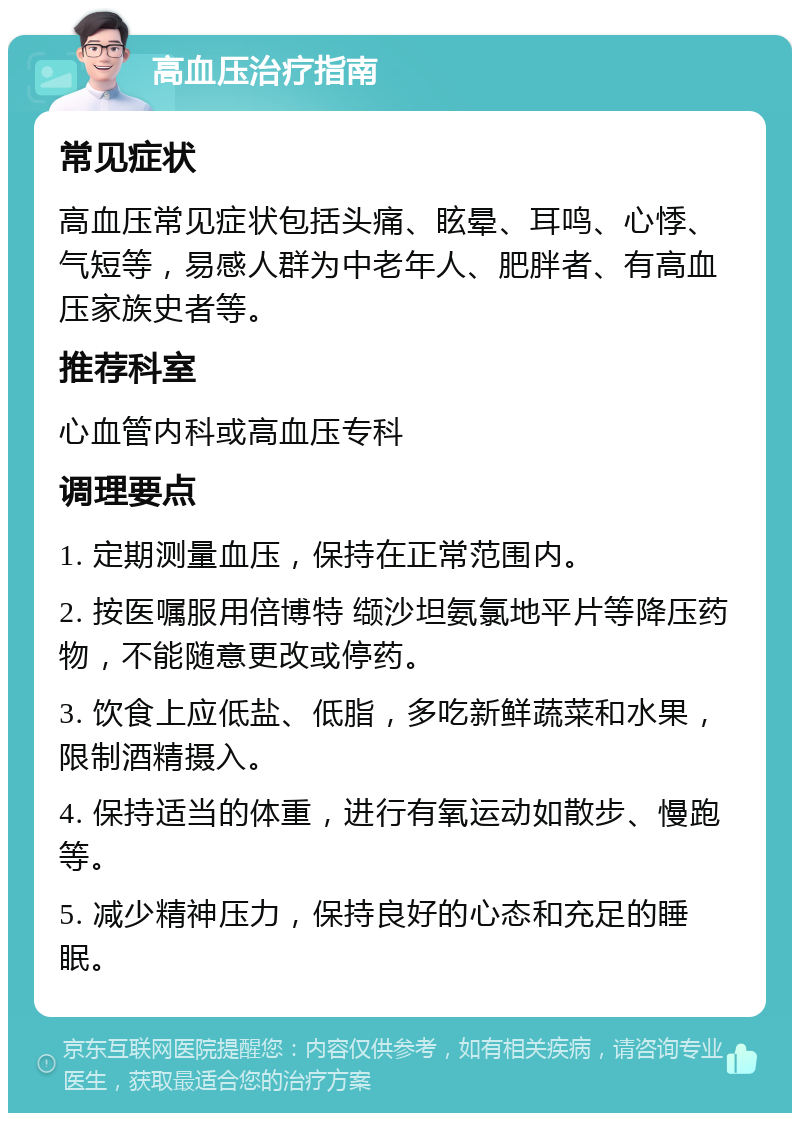 高血压治疗指南 常见症状 高血压常见症状包括头痛、眩晕、耳鸣、心悸、气短等，易感人群为中老年人、肥胖者、有高血压家族史者等。 推荐科室 心血管内科或高血压专科 调理要点 1. 定期测量血压，保持在正常范围内。 2. 按医嘱服用倍博特 缬沙坦氨氯地平片等降压药物，不能随意更改或停药。 3. 饮食上应低盐、低脂，多吃新鲜蔬菜和水果，限制酒精摄入。 4. 保持适当的体重，进行有氧运动如散步、慢跑等。 5. 减少精神压力，保持良好的心态和充足的睡眠。