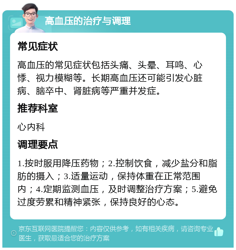 高血压的治疗与调理 常见症状 高血压的常见症状包括头痛、头晕、耳鸣、心悸、视力模糊等。长期高血压还可能引发心脏病、脑卒中、肾脏病等严重并发症。 推荐科室 心内科 调理要点 1.按时服用降压药物；2.控制饮食，减少盐分和脂肪的摄入；3.适量运动，保持体重在正常范围内；4.定期监测血压，及时调整治疗方案；5.避免过度劳累和精神紧张，保持良好的心态。