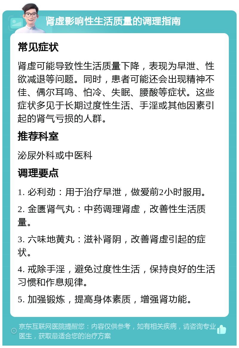 肾虚影响性生活质量的调理指南 常见症状 肾虚可能导致性生活质量下降，表现为早泄、性欲减退等问题。同时，患者可能还会出现精神不佳、偶尔耳鸣、怕冷、失眠、腰酸等症状。这些症状多见于长期过度性生活、手淫或其他因素引起的肾气亏损的人群。 推荐科室 泌尿外科或中医科 调理要点 1. 必利劲：用于治疗早泄，做爱前2小时服用。 2. 金匮肾气丸：中药调理肾虚，改善性生活质量。 3. 六味地黄丸：滋补肾阴，改善肾虚引起的症状。 4. 戒除手淫，避免过度性生活，保持良好的生活习惯和作息规律。 5. 加强锻炼，提高身体素质，增强肾功能。