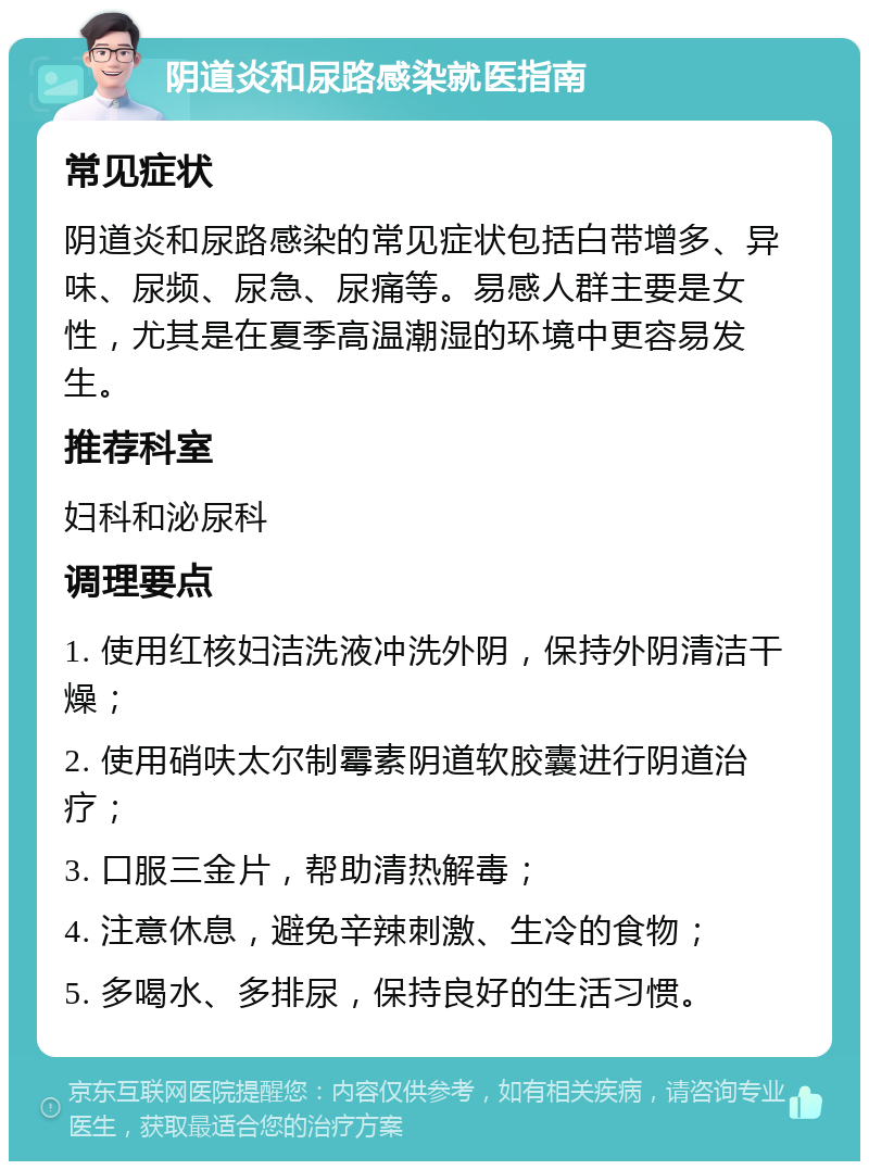 阴道炎和尿路感染就医指南 常见症状 阴道炎和尿路感染的常见症状包括白带增多、异味、尿频、尿急、尿痛等。易感人群主要是女性，尤其是在夏季高温潮湿的环境中更容易发生。 推荐科室 妇科和泌尿科 调理要点 1. 使用红核妇洁洗液冲洗外阴，保持外阴清洁干燥； 2. 使用硝呋太尔制霉素阴道软胶囊进行阴道治疗； 3. 口服三金片，帮助清热解毒； 4. 注意休息，避免辛辣刺激、生冷的食物； 5. 多喝水、多排尿，保持良好的生活习惯。