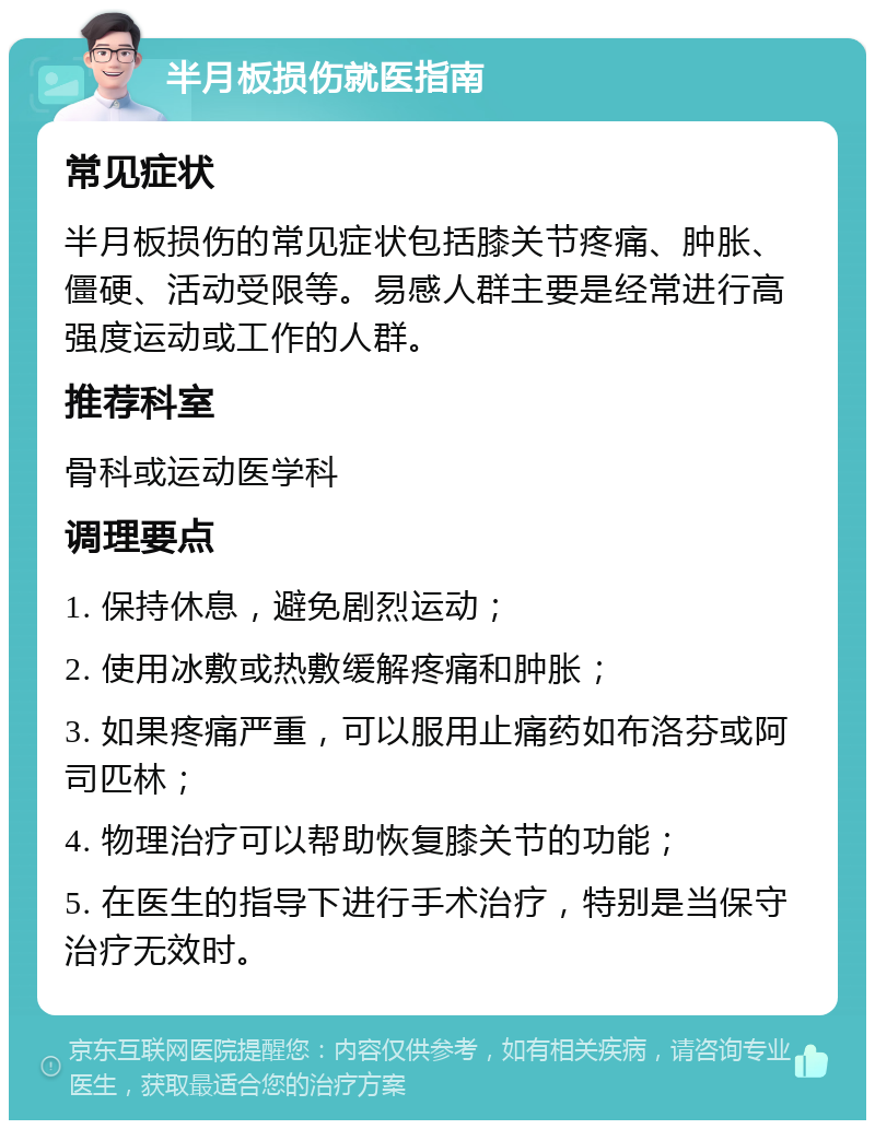 半月板损伤就医指南 常见症状 半月板损伤的常见症状包括膝关节疼痛、肿胀、僵硬、活动受限等。易感人群主要是经常进行高强度运动或工作的人群。 推荐科室 骨科或运动医学科 调理要点 1. 保持休息，避免剧烈运动； 2. 使用冰敷或热敷缓解疼痛和肿胀； 3. 如果疼痛严重，可以服用止痛药如布洛芬或阿司匹林； 4. 物理治疗可以帮助恢复膝关节的功能； 5. 在医生的指导下进行手术治疗，特别是当保守治疗无效时。