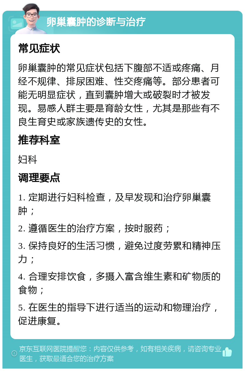 卵巢囊肿的诊断与治疗 常见症状 卵巢囊肿的常见症状包括下腹部不适或疼痛、月经不规律、排尿困难、性交疼痛等。部分患者可能无明显症状，直到囊肿增大或破裂时才被发现。易感人群主要是育龄女性，尤其是那些有不良生育史或家族遗传史的女性。 推荐科室 妇科 调理要点 1. 定期进行妇科检查，及早发现和治疗卵巢囊肿； 2. 遵循医生的治疗方案，按时服药； 3. 保持良好的生活习惯，避免过度劳累和精神压力； 4. 合理安排饮食，多摄入富含维生素和矿物质的食物； 5. 在医生的指导下进行适当的运动和物理治疗，促进康复。