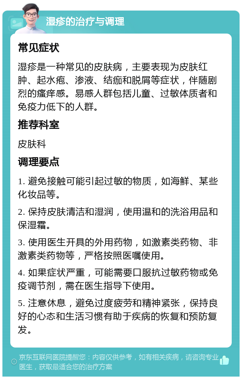 湿疹的治疗与调理 常见症状 湿疹是一种常见的皮肤病，主要表现为皮肤红肿、起水疱、渗液、结痂和脱屑等症状，伴随剧烈的瘙痒感。易感人群包括儿童、过敏体质者和免疫力低下的人群。 推荐科室 皮肤科 调理要点 1. 避免接触可能引起过敏的物质，如海鲜、某些化妆品等。 2. 保持皮肤清洁和湿润，使用温和的洗浴用品和保湿霜。 3. 使用医生开具的外用药物，如激素类药物、非激素类药物等，严格按照医嘱使用。 4. 如果症状严重，可能需要口服抗过敏药物或免疫调节剂，需在医生指导下使用。 5. 注意休息，避免过度疲劳和精神紧张，保持良好的心态和生活习惯有助于疾病的恢复和预防复发。