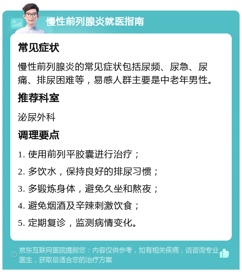 慢性前列腺炎就医指南 常见症状 慢性前列腺炎的常见症状包括尿频、尿急、尿痛、排尿困难等，易感人群主要是中老年男性。 推荐科室 泌尿外科 调理要点 1. 使用前列平胶囊进行治疗； 2. 多饮水，保持良好的排尿习惯； 3. 多锻炼身体，避免久坐和熬夜； 4. 避免烟酒及辛辣刺激饮食； 5. 定期复诊，监测病情变化。