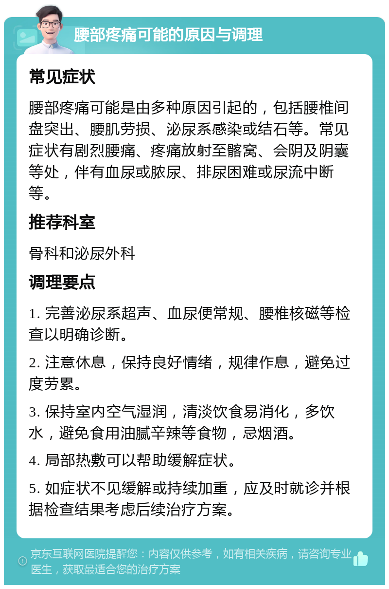 腰部疼痛可能的原因与调理 常见症状 腰部疼痛可能是由多种原因引起的，包括腰椎间盘突出、腰肌劳损、泌尿系感染或结石等。常见症状有剧烈腰痛、疼痛放射至髂窝、会阴及阴囊等处，伴有血尿或脓尿、排尿困难或尿流中断等。 推荐科室 骨科和泌尿外科 调理要点 1. 完善泌尿系超声、血尿便常规、腰椎核磁等检查以明确诊断。 2. 注意休息，保持良好情绪，规律作息，避免过度劳累。 3. 保持室内空气湿润，清淡饮食易消化，多饮水，避免食用油腻辛辣等食物，忌烟酒。 4. 局部热敷可以帮助缓解症状。 5. 如症状不见缓解或持续加重，应及时就诊并根据检查结果考虑后续治疗方案。