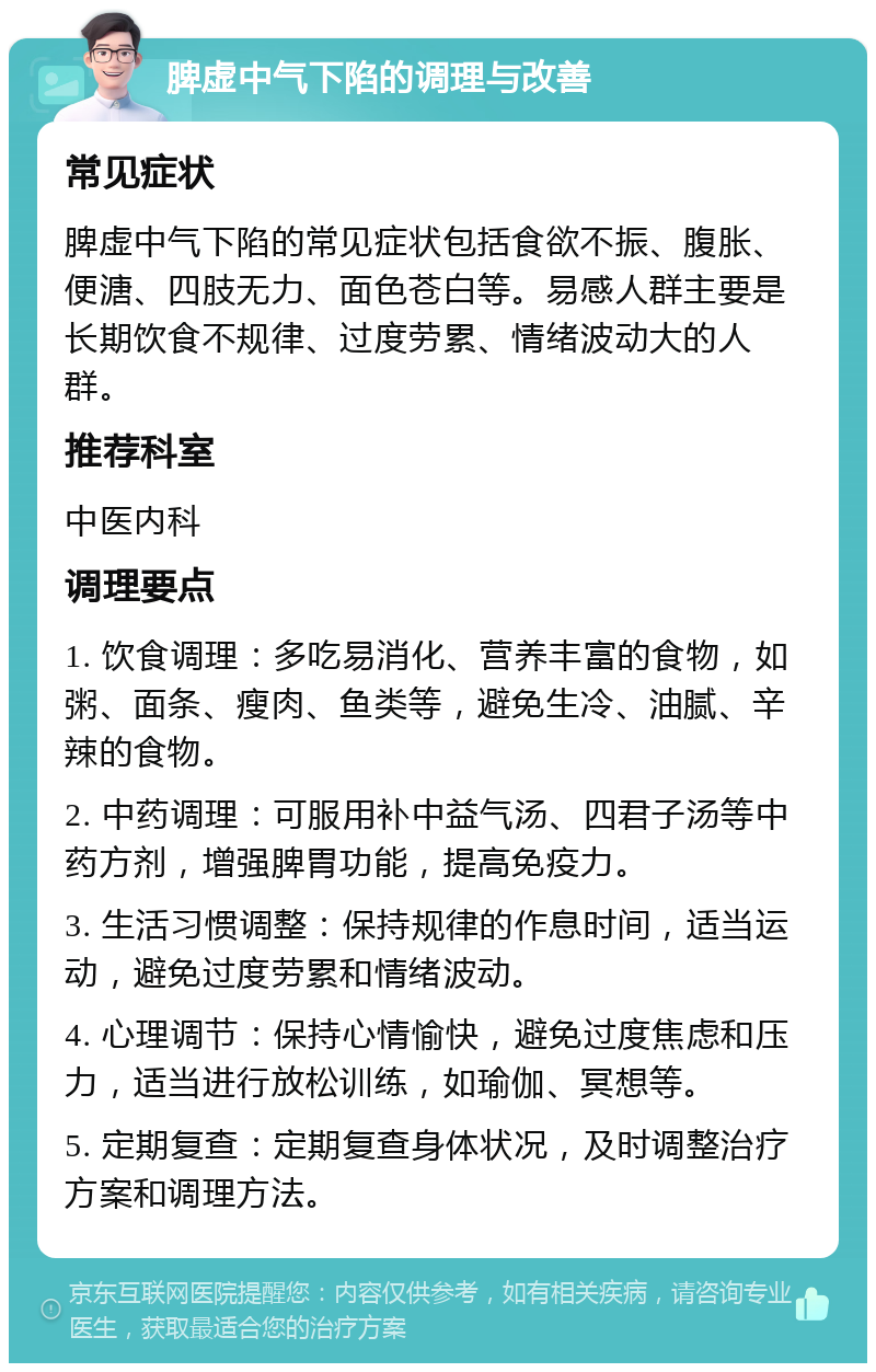 脾虚中气下陷的调理与改善 常见症状 脾虚中气下陷的常见症状包括食欲不振、腹胀、便溏、四肢无力、面色苍白等。易感人群主要是长期饮食不规律、过度劳累、情绪波动大的人群。 推荐科室 中医内科 调理要点 1. 饮食调理：多吃易消化、营养丰富的食物，如粥、面条、瘦肉、鱼类等，避免生冷、油腻、辛辣的食物。 2. 中药调理：可服用补中益气汤、四君子汤等中药方剂，增强脾胃功能，提高免疫力。 3. 生活习惯调整：保持规律的作息时间，适当运动，避免过度劳累和情绪波动。 4. 心理调节：保持心情愉快，避免过度焦虑和压力，适当进行放松训练，如瑜伽、冥想等。 5. 定期复查：定期复查身体状况，及时调整治疗方案和调理方法。