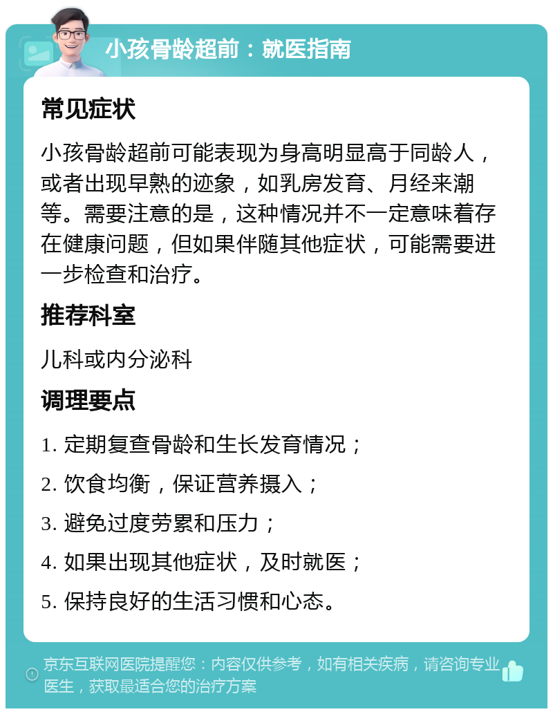 小孩骨龄超前：就医指南 常见症状 小孩骨龄超前可能表现为身高明显高于同龄人，或者出现早熟的迹象，如乳房发育、月经来潮等。需要注意的是，这种情况并不一定意味着存在健康问题，但如果伴随其他症状，可能需要进一步检查和治疗。 推荐科室 儿科或内分泌科 调理要点 1. 定期复查骨龄和生长发育情况； 2. 饮食均衡，保证营养摄入； 3. 避免过度劳累和压力； 4. 如果出现其他症状，及时就医； 5. 保持良好的生活习惯和心态。