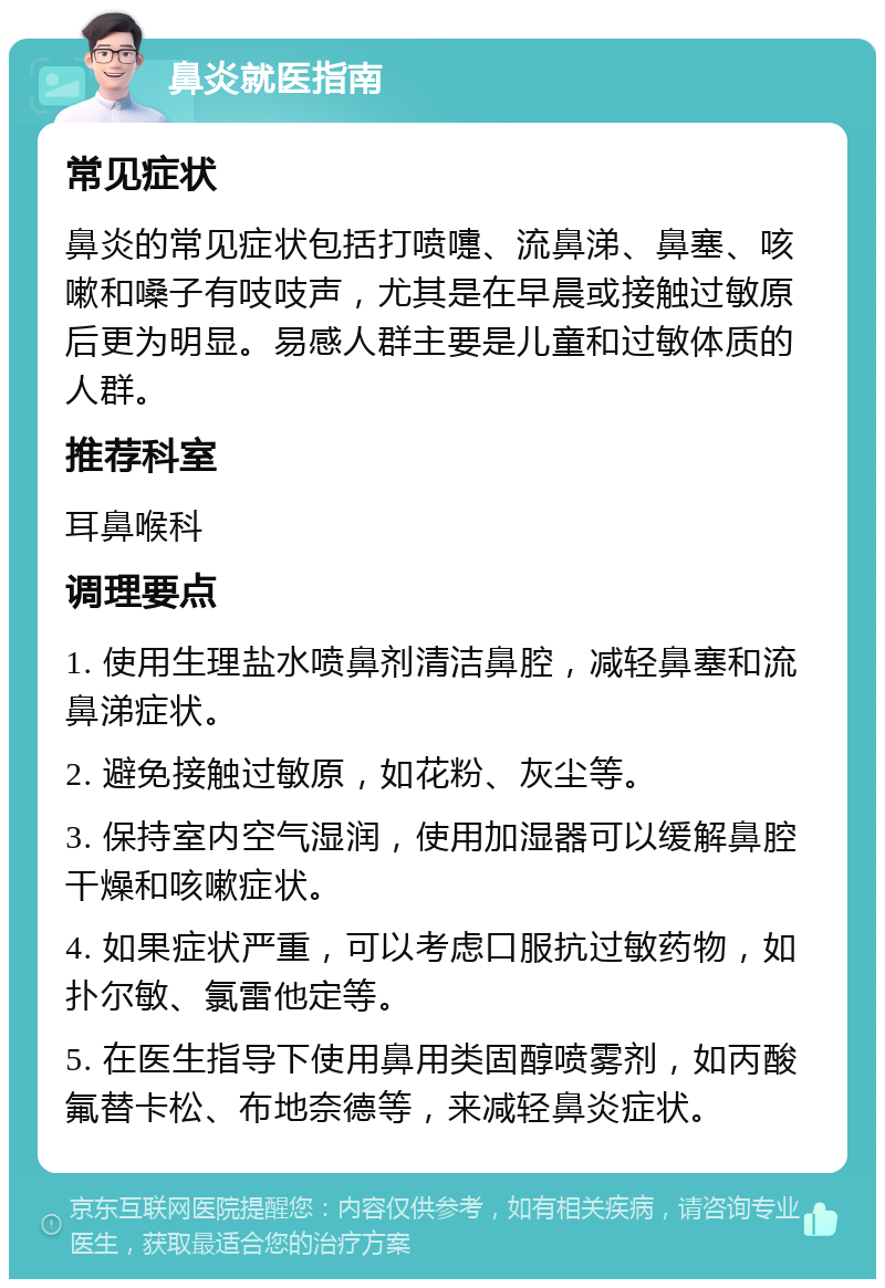 鼻炎就医指南 常见症状 鼻炎的常见症状包括打喷嚏、流鼻涕、鼻塞、咳嗽和嗓子有吱吱声，尤其是在早晨或接触过敏原后更为明显。易感人群主要是儿童和过敏体质的人群。 推荐科室 耳鼻喉科 调理要点 1. 使用生理盐水喷鼻剂清洁鼻腔，减轻鼻塞和流鼻涕症状。 2. 避免接触过敏原，如花粉、灰尘等。 3. 保持室内空气湿润，使用加湿器可以缓解鼻腔干燥和咳嗽症状。 4. 如果症状严重，可以考虑口服抗过敏药物，如扑尔敏、氯雷他定等。 5. 在医生指导下使用鼻用类固醇喷雾剂，如丙酸氟替卡松、布地奈德等，来减轻鼻炎症状。