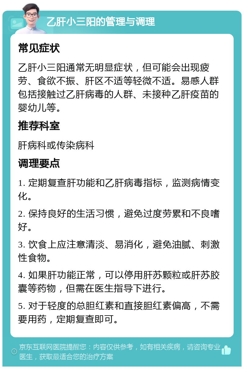 乙肝小三阳的管理与调理 常见症状 乙肝小三阳通常无明显症状，但可能会出现疲劳、食欲不振、肝区不适等轻微不适。易感人群包括接触过乙肝病毒的人群、未接种乙肝疫苗的婴幼儿等。 推荐科室 肝病科或传染病科 调理要点 1. 定期复查肝功能和乙肝病毒指标，监测病情变化。 2. 保持良好的生活习惯，避免过度劳累和不良嗜好。 3. 饮食上应注意清淡、易消化，避免油腻、刺激性食物。 4. 如果肝功能正常，可以停用肝苏颗粒或肝苏胶囊等药物，但需在医生指导下进行。 5. 对于轻度的总胆红素和直接胆红素偏高，不需要用药，定期复查即可。