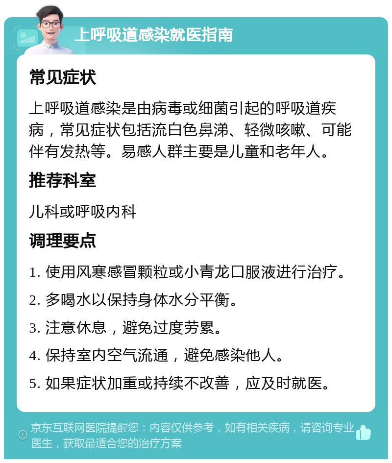 上呼吸道感染就医指南 常见症状 上呼吸道感染是由病毒或细菌引起的呼吸道疾病，常见症状包括流白色鼻涕、轻微咳嗽、可能伴有发热等。易感人群主要是儿童和老年人。 推荐科室 儿科或呼吸内科 调理要点 1. 使用风寒感冒颗粒或小青龙口服液进行治疗。 2. 多喝水以保持身体水分平衡。 3. 注意休息，避免过度劳累。 4. 保持室内空气流通，避免感染他人。 5. 如果症状加重或持续不改善，应及时就医。