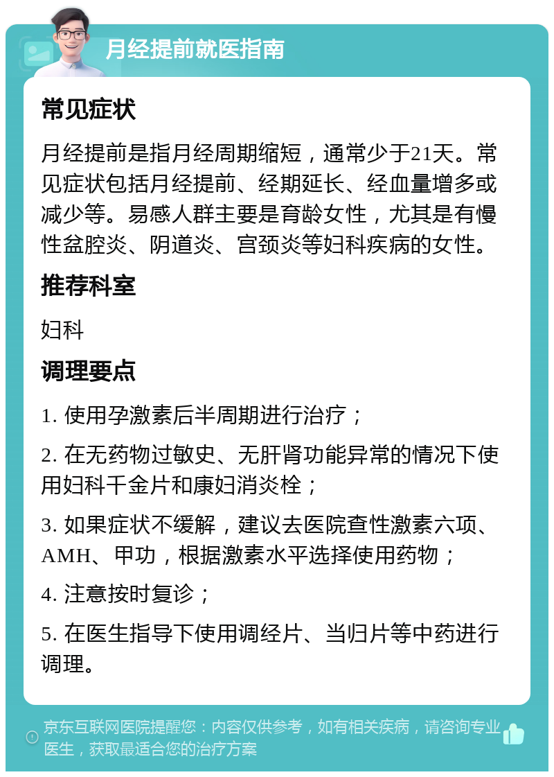 月经提前就医指南 常见症状 月经提前是指月经周期缩短，通常少于21天。常见症状包括月经提前、经期延长、经血量增多或减少等。易感人群主要是育龄女性，尤其是有慢性盆腔炎、阴道炎、宫颈炎等妇科疾病的女性。 推荐科室 妇科 调理要点 1. 使用孕激素后半周期进行治疗； 2. 在无药物过敏史、无肝肾功能异常的情况下使用妇科千金片和康妇消炎栓； 3. 如果症状不缓解，建议去医院查性激素六项、AMH、甲功，根据激素水平选择使用药物； 4. 注意按时复诊； 5. 在医生指导下使用调经片、当归片等中药进行调理。