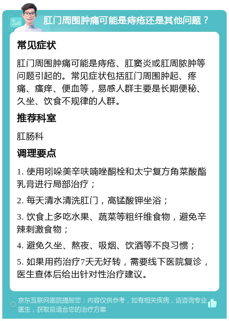 肛门周围肿痛可能是痔疮还是其他问题？ 常见症状 肛门周围肿痛可能是痔疮、肛窦炎或肛周脓肿等问题引起的。常见症状包括肛门周围肿起、疼痛、瘙痒、便血等，易感人群主要是长期便秘、久坐、饮食不规律的人群。 推荐科室 肛肠科 调理要点 1. 使用吲哚美辛呋喃唑酮栓和太宁复方角菜酸酯乳膏进行局部治疗； 2. 每天清水清洗肛门，高锰酸钾坐浴； 3. 饮食上多吃水果、蔬菜等粗纤维食物，避免辛辣刺激食物； 4. 避免久坐、熬夜、吸烟、饮酒等不良习惯； 5. 如果用药治疗7天无好转，需要线下医院复诊，医生查体后给出针对性治疗建议。