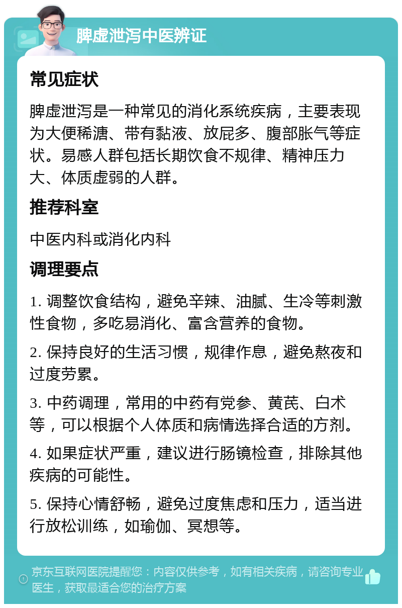 脾虚泄泻中医辨证 常见症状 脾虚泄泻是一种常见的消化系统疾病，主要表现为大便稀溏、带有黏液、放屁多、腹部胀气等症状。易感人群包括长期饮食不规律、精神压力大、体质虚弱的人群。 推荐科室 中医内科或消化内科 调理要点 1. 调整饮食结构，避免辛辣、油腻、生冷等刺激性食物，多吃易消化、富含营养的食物。 2. 保持良好的生活习惯，规律作息，避免熬夜和过度劳累。 3. 中药调理，常用的中药有党参、黄芪、白术等，可以根据个人体质和病情选择合适的方剂。 4. 如果症状严重，建议进行肠镜检查，排除其他疾病的可能性。 5. 保持心情舒畅，避免过度焦虑和压力，适当进行放松训练，如瑜伽、冥想等。