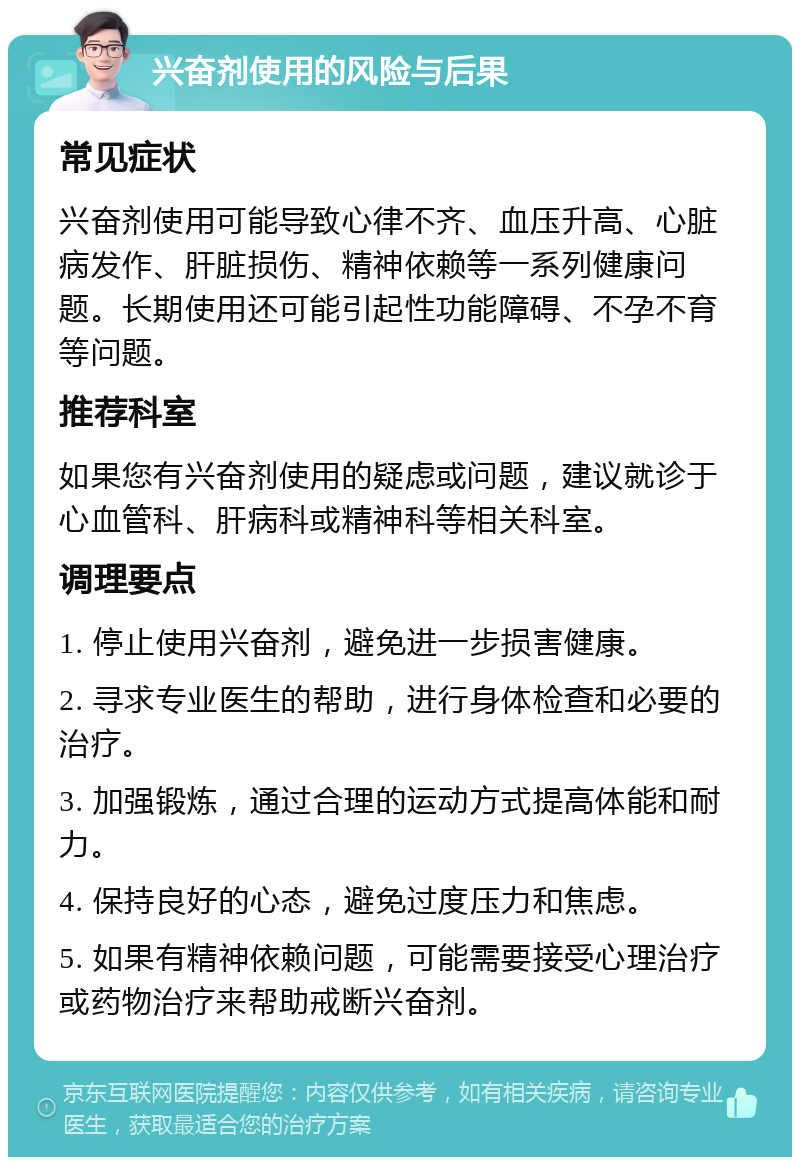 兴奋剂使用的风险与后果 常见症状 兴奋剂使用可能导致心律不齐、血压升高、心脏病发作、肝脏损伤、精神依赖等一系列健康问题。长期使用还可能引起性功能障碍、不孕不育等问题。 推荐科室 如果您有兴奋剂使用的疑虑或问题，建议就诊于心血管科、肝病科或精神科等相关科室。 调理要点 1. 停止使用兴奋剂，避免进一步损害健康。 2. 寻求专业医生的帮助，进行身体检查和必要的治疗。 3. 加强锻炼，通过合理的运动方式提高体能和耐力。 4. 保持良好的心态，避免过度压力和焦虑。 5. 如果有精神依赖问题，可能需要接受心理治疗或药物治疗来帮助戒断兴奋剂。