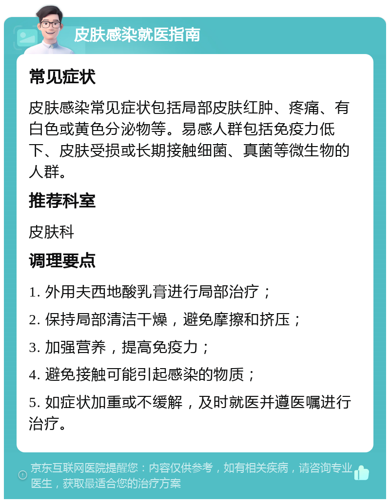 皮肤感染就医指南 常见症状 皮肤感染常见症状包括局部皮肤红肿、疼痛、有白色或黄色分泌物等。易感人群包括免疫力低下、皮肤受损或长期接触细菌、真菌等微生物的人群。 推荐科室 皮肤科 调理要点 1. 外用夫西地酸乳膏进行局部治疗； 2. 保持局部清洁干燥，避免摩擦和挤压； 3. 加强营养，提高免疫力； 4. 避免接触可能引起感染的物质； 5. 如症状加重或不缓解，及时就医并遵医嘱进行治疗。