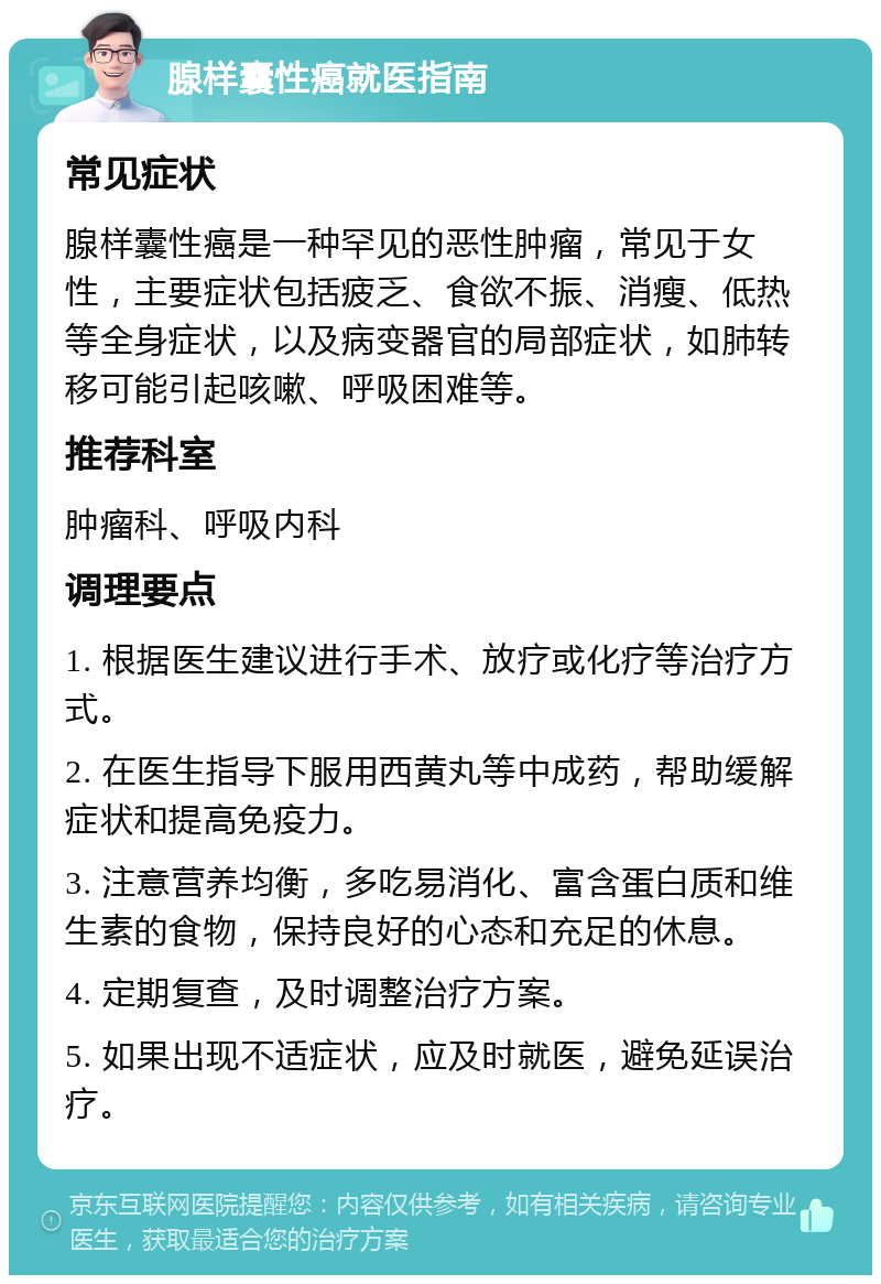 腺样囊性癌就医指南 常见症状 腺样囊性癌是一种罕见的恶性肿瘤，常见于女性，主要症状包括疲乏、食欲不振、消瘦、低热等全身症状，以及病变器官的局部症状，如肺转移可能引起咳嗽、呼吸困难等。 推荐科室 肿瘤科、呼吸内科 调理要点 1. 根据医生建议进行手术、放疗或化疗等治疗方式。 2. 在医生指导下服用西黄丸等中成药，帮助缓解症状和提高免疫力。 3. 注意营养均衡，多吃易消化、富含蛋白质和维生素的食物，保持良好的心态和充足的休息。 4. 定期复查，及时调整治疗方案。 5. 如果出现不适症状，应及时就医，避免延误治疗。