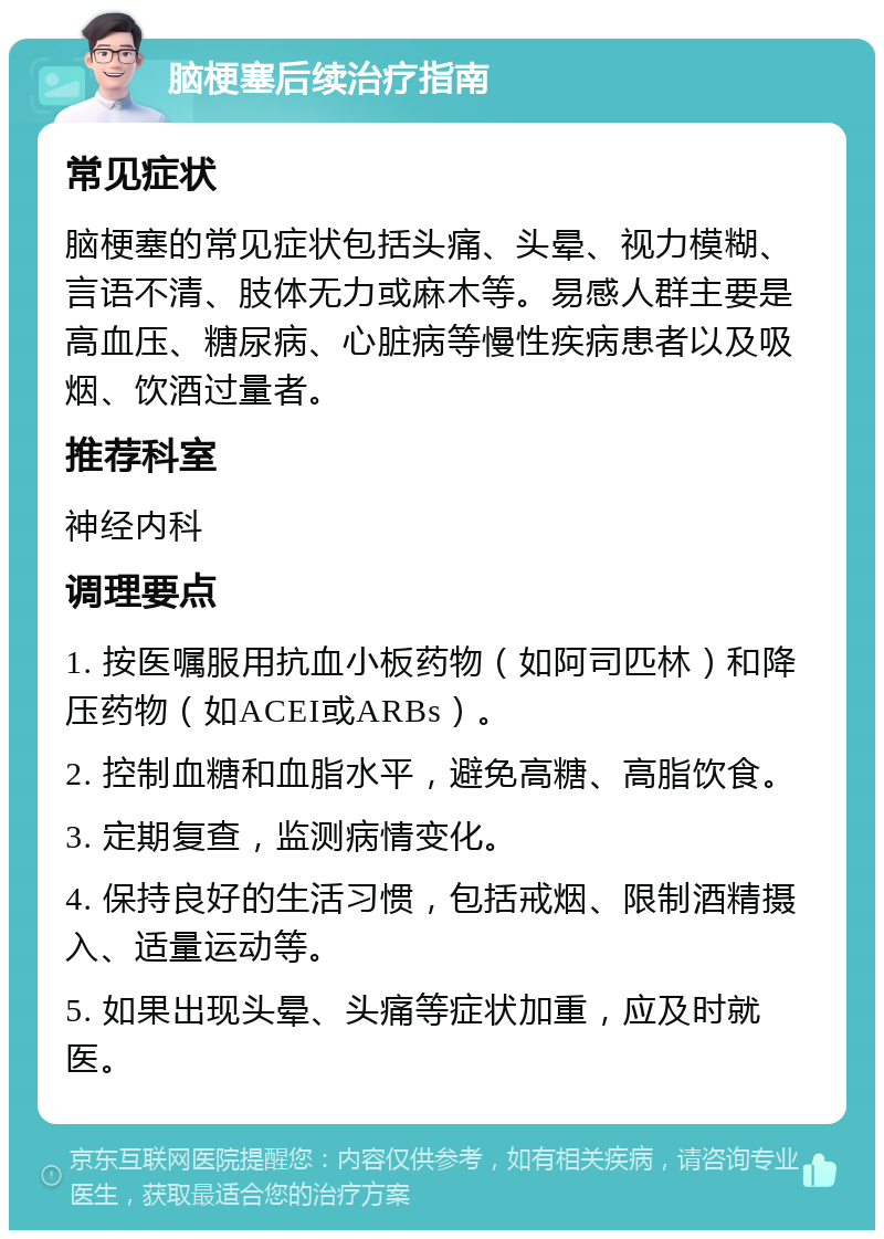 脑梗塞后续治疗指南 常见症状 脑梗塞的常见症状包括头痛、头晕、视力模糊、言语不清、肢体无力或麻木等。易感人群主要是高血压、糖尿病、心脏病等慢性疾病患者以及吸烟、饮酒过量者。 推荐科室 神经内科 调理要点 1. 按医嘱服用抗血小板药物（如阿司匹林）和降压药物（如ACEI或ARBs）。 2. 控制血糖和血脂水平，避免高糖、高脂饮食。 3. 定期复查，监测病情变化。 4. 保持良好的生活习惯，包括戒烟、限制酒精摄入、适量运动等。 5. 如果出现头晕、头痛等症状加重，应及时就医。