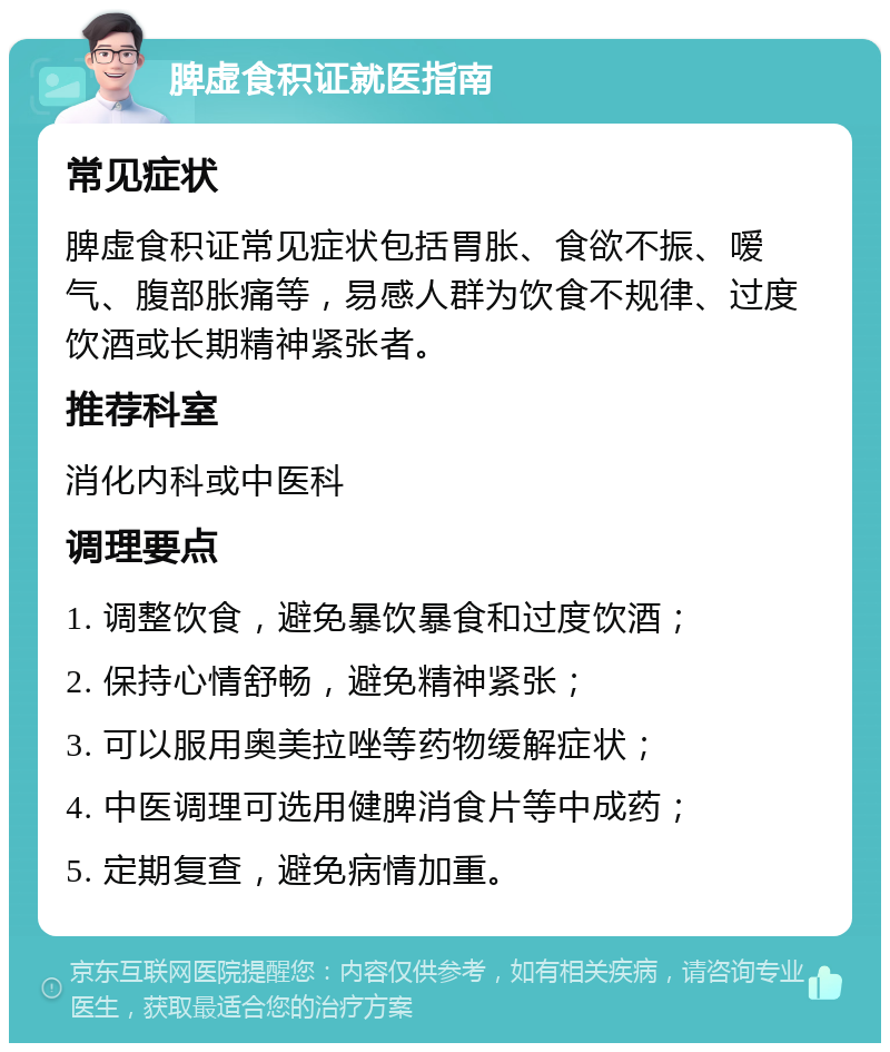 脾虚食积证就医指南 常见症状 脾虚食积证常见症状包括胃胀、食欲不振、嗳气、腹部胀痛等，易感人群为饮食不规律、过度饮酒或长期精神紧张者。 推荐科室 消化内科或中医科 调理要点 1. 调整饮食，避免暴饮暴食和过度饮酒； 2. 保持心情舒畅，避免精神紧张； 3. 可以服用奥美拉唑等药物缓解症状； 4. 中医调理可选用健脾消食片等中成药； 5. 定期复查，避免病情加重。