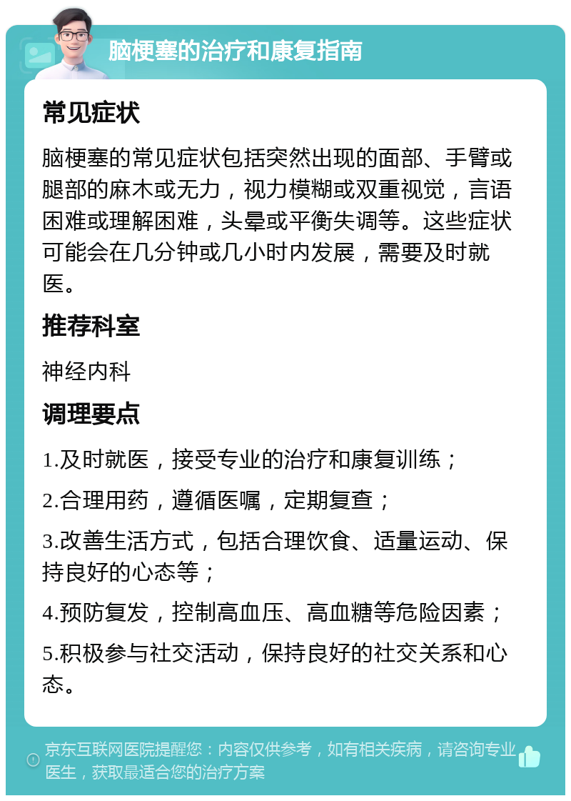 脑梗塞的治疗和康复指南 常见症状 脑梗塞的常见症状包括突然出现的面部、手臂或腿部的麻木或无力，视力模糊或双重视觉，言语困难或理解困难，头晕或平衡失调等。这些症状可能会在几分钟或几小时内发展，需要及时就医。 推荐科室 神经内科 调理要点 1.及时就医，接受专业的治疗和康复训练； 2.合理用药，遵循医嘱，定期复查； 3.改善生活方式，包括合理饮食、适量运动、保持良好的心态等； 4.预防复发，控制高血压、高血糖等危险因素； 5.积极参与社交活动，保持良好的社交关系和心态。