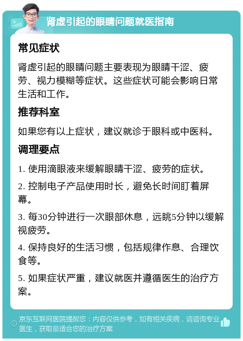 肾虚引起的眼睛问题就医指南 常见症状 肾虚引起的眼睛问题主要表现为眼睛干涩、疲劳、视力模糊等症状。这些症状可能会影响日常生活和工作。 推荐科室 如果您有以上症状，建议就诊于眼科或中医科。 调理要点 1. 使用滴眼液来缓解眼睛干涩、疲劳的症状。 2. 控制电子产品使用时长，避免长时间盯着屏幕。 3. 每30分钟进行一次眼部休息，远眺5分钟以缓解视疲劳。 4. 保持良好的生活习惯，包括规律作息、合理饮食等。 5. 如果症状严重，建议就医并遵循医生的治疗方案。