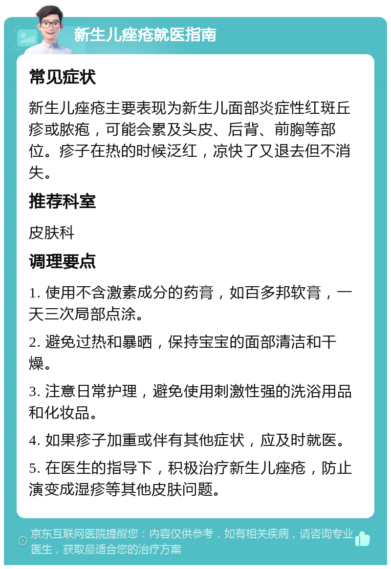 新生儿痤疮就医指南 常见症状 新生儿痤疮主要表现为新生儿面部炎症性红斑丘疹或脓疱，可能会累及头皮、后背、前胸等部位。疹子在热的时候泛红，凉快了又退去但不消失。 推荐科室 皮肤科 调理要点 1. 使用不含激素成分的药膏，如百多邦软膏，一天三次局部点涂。 2. 避免过热和暴晒，保持宝宝的面部清洁和干燥。 3. 注意日常护理，避免使用刺激性强的洗浴用品和化妆品。 4. 如果疹子加重或伴有其他症状，应及时就医。 5. 在医生的指导下，积极治疗新生儿痤疮，防止演变成湿疹等其他皮肤问题。