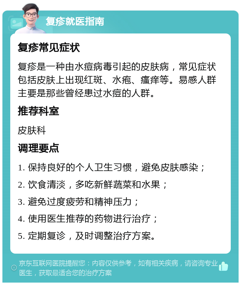 复疹就医指南 复疹常见症状 复疹是一种由水痘病毒引起的皮肤病，常见症状包括皮肤上出现红斑、水疱、瘙痒等。易感人群主要是那些曾经患过水痘的人群。 推荐科室 皮肤科 调理要点 1. 保持良好的个人卫生习惯，避免皮肤感染； 2. 饮食清淡，多吃新鲜蔬菜和水果； 3. 避免过度疲劳和精神压力； 4. 使用医生推荐的药物进行治疗； 5. 定期复诊，及时调整治疗方案。