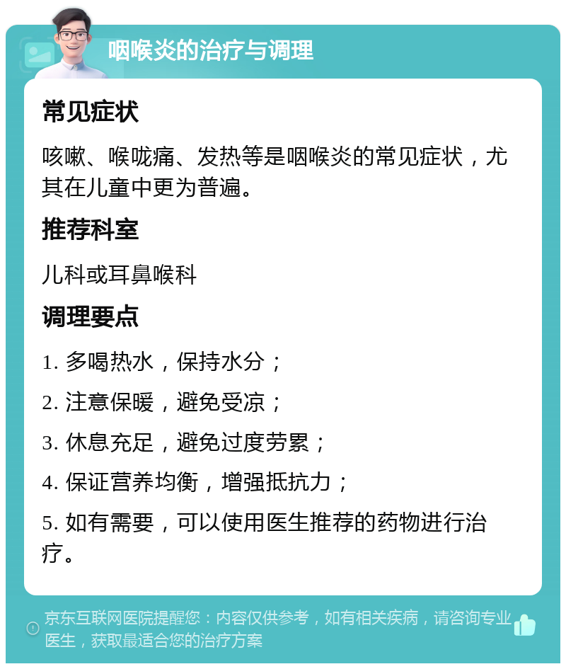 咽喉炎的治疗与调理 常见症状 咳嗽、喉咙痛、发热等是咽喉炎的常见症状，尤其在儿童中更为普遍。 推荐科室 儿科或耳鼻喉科 调理要点 1. 多喝热水，保持水分； 2. 注意保暖，避免受凉； 3. 休息充足，避免过度劳累； 4. 保证营养均衡，增强抵抗力； 5. 如有需要，可以使用医生推荐的药物进行治疗。