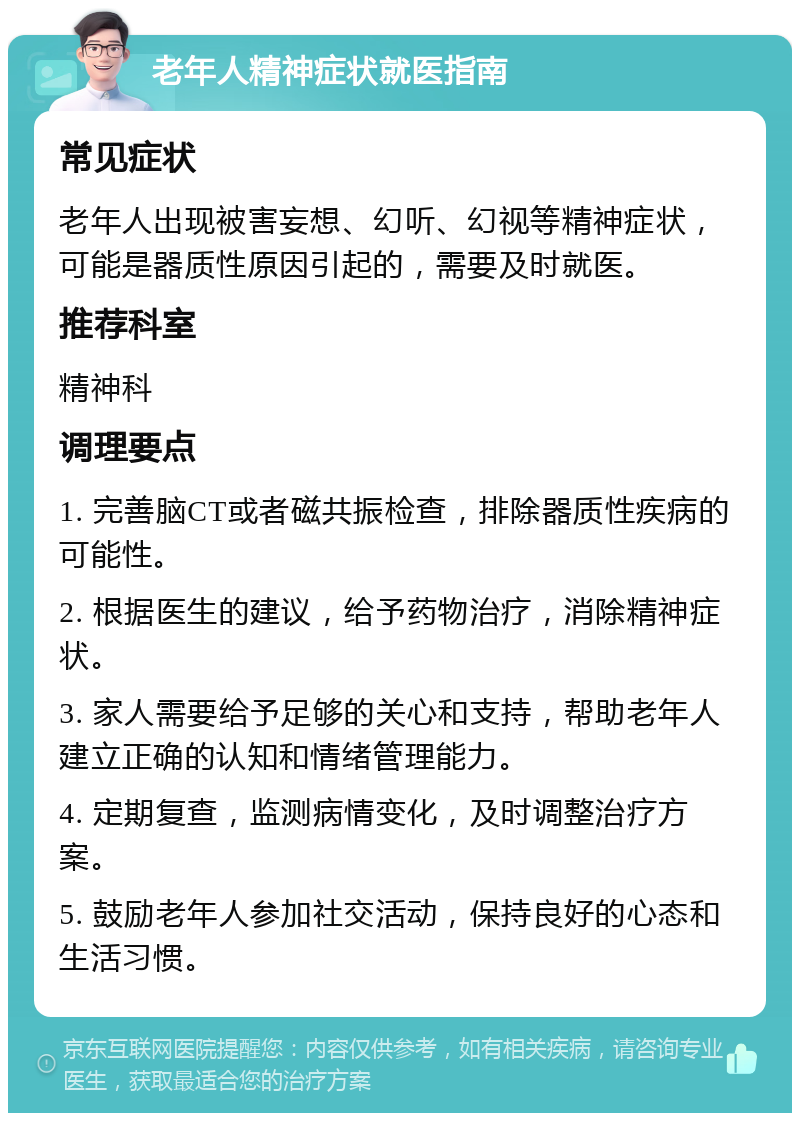 老年人精神症状就医指南 常见症状 老年人出现被害妄想、幻听、幻视等精神症状，可能是器质性原因引起的，需要及时就医。 推荐科室 精神科 调理要点 1. 完善脑CT或者磁共振检查，排除器质性疾病的可能性。 2. 根据医生的建议，给予药物治疗，消除精神症状。 3. 家人需要给予足够的关心和支持，帮助老年人建立正确的认知和情绪管理能力。 4. 定期复查，监测病情变化，及时调整治疗方案。 5. 鼓励老年人参加社交活动，保持良好的心态和生活习惯。