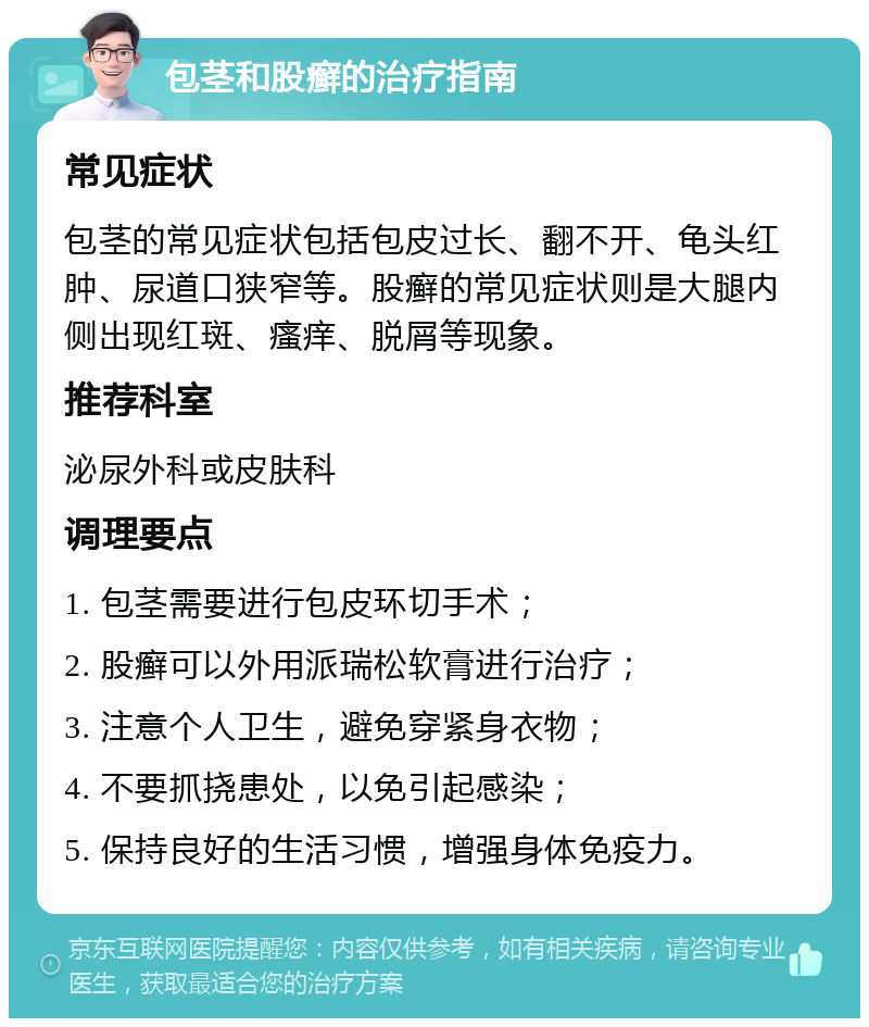 包茎和股癣的治疗指南 常见症状 包茎的常见症状包括包皮过长、翻不开、龟头红肿、尿道口狭窄等。股癣的常见症状则是大腿内侧出现红斑、瘙痒、脱屑等现象。 推荐科室 泌尿外科或皮肤科 调理要点 1. 包茎需要进行包皮环切手术； 2. 股癣可以外用派瑞松软膏进行治疗； 3. 注意个人卫生，避免穿紧身衣物； 4. 不要抓挠患处，以免引起感染； 5. 保持良好的生活习惯，增强身体免疫力。