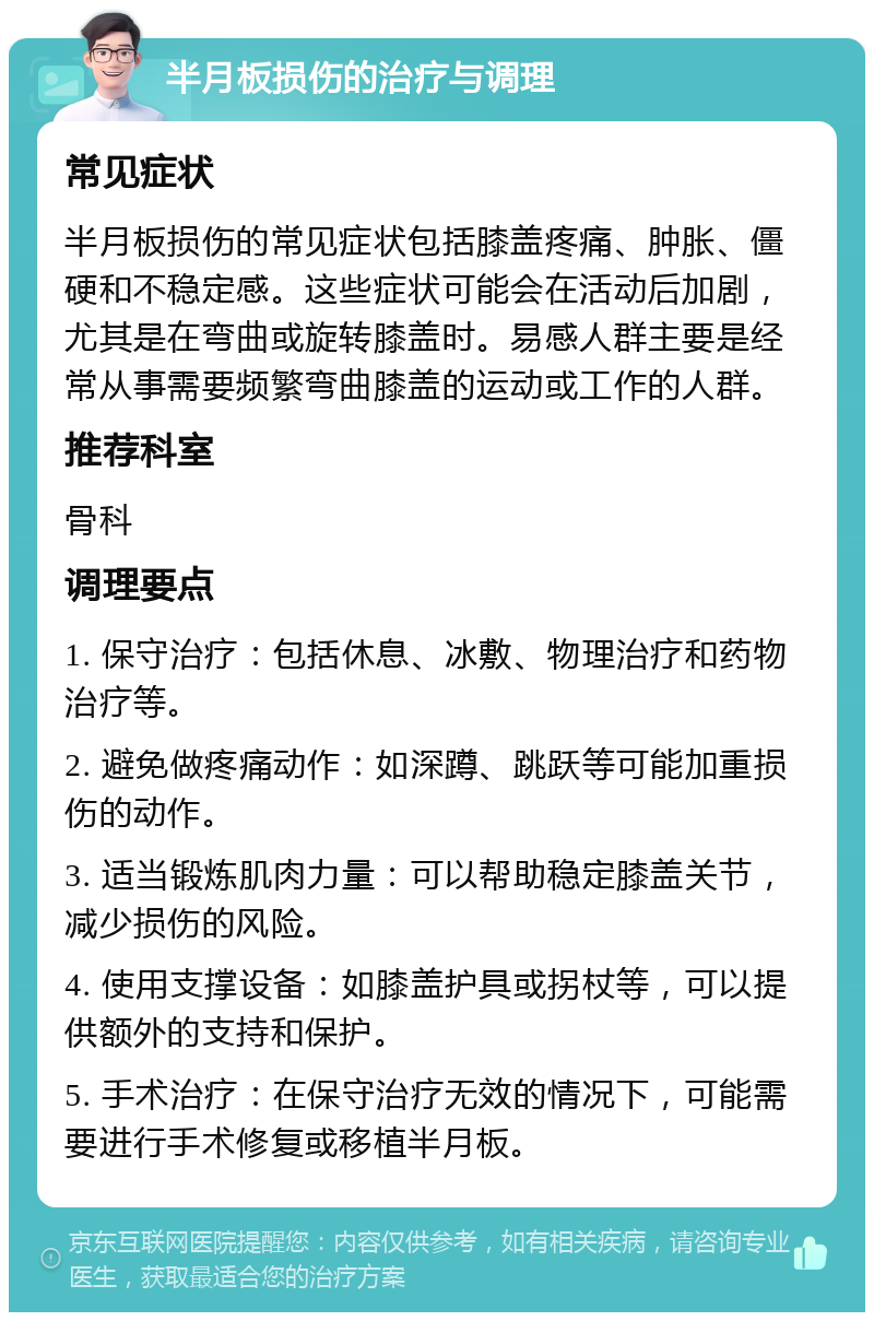 半月板损伤的治疗与调理 常见症状 半月板损伤的常见症状包括膝盖疼痛、肿胀、僵硬和不稳定感。这些症状可能会在活动后加剧，尤其是在弯曲或旋转膝盖时。易感人群主要是经常从事需要频繁弯曲膝盖的运动或工作的人群。 推荐科室 骨科 调理要点 1. 保守治疗：包括休息、冰敷、物理治疗和药物治疗等。 2. 避免做疼痛动作：如深蹲、跳跃等可能加重损伤的动作。 3. 适当锻炼肌肉力量：可以帮助稳定膝盖关节，减少损伤的风险。 4. 使用支撑设备：如膝盖护具或拐杖等，可以提供额外的支持和保护。 5. 手术治疗：在保守治疗无效的情况下，可能需要进行手术修复或移植半月板。