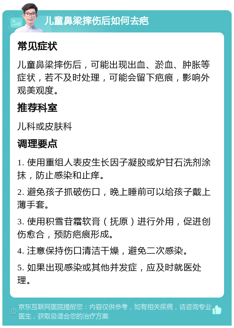 儿童鼻梁摔伤后如何去疤 常见症状 儿童鼻梁摔伤后，可能出现出血、淤血、肿胀等症状，若不及时处理，可能会留下疤痕，影响外观美观度。 推荐科室 儿科或皮肤科 调理要点 1. 使用重组人表皮生长因子凝胶或炉甘石洗剂涂抹，防止感染和止痒。 2. 避免孩子抓破伤口，晚上睡前可以给孩子戴上薄手套。 3. 使用积雪苷霜软膏（抚原）进行外用，促进创伤愈合，预防疤痕形成。 4. 注意保持伤口清洁干燥，避免二次感染。 5. 如果出现感染或其他并发症，应及时就医处理。