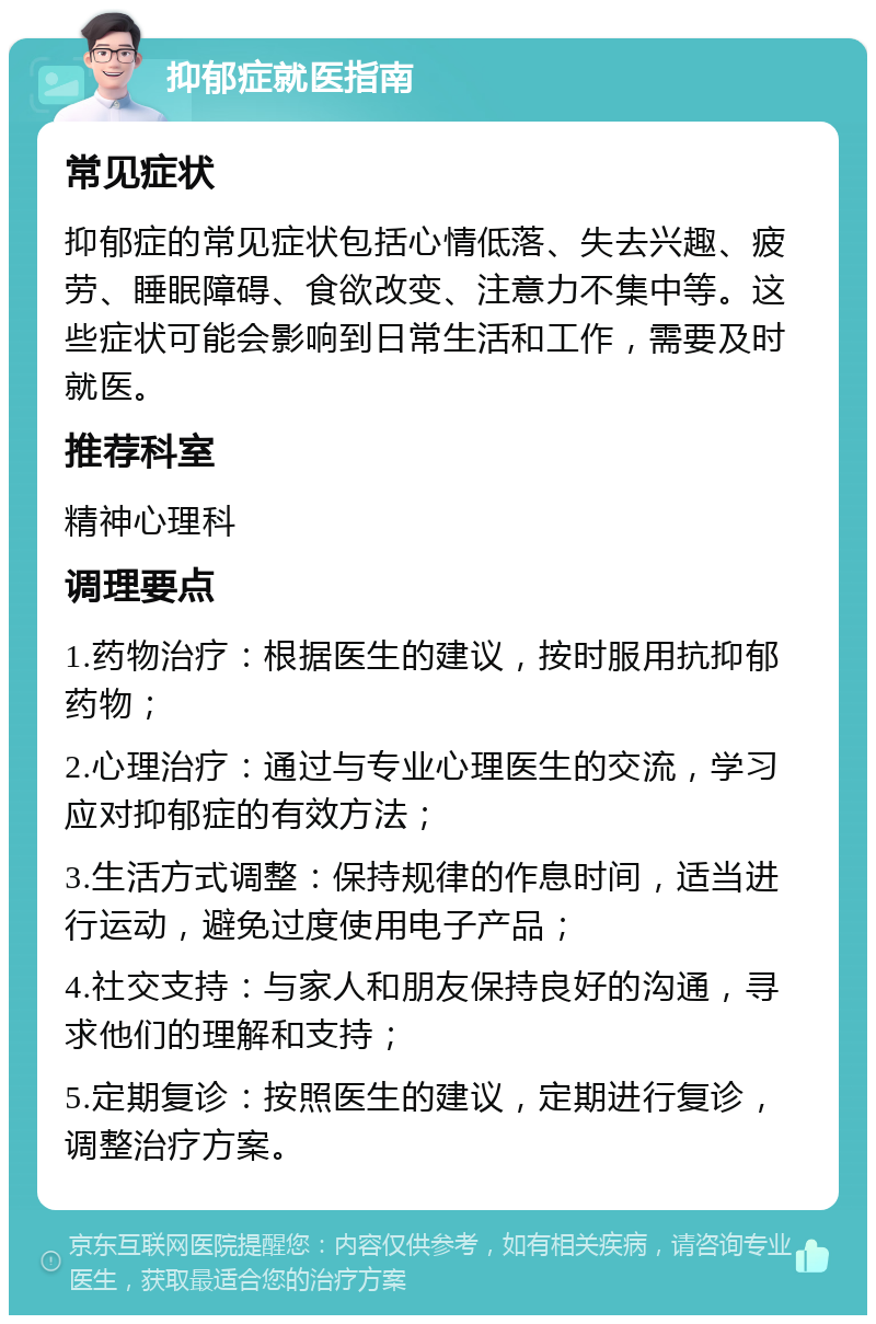 抑郁症就医指南 常见症状 抑郁症的常见症状包括心情低落、失去兴趣、疲劳、睡眠障碍、食欲改变、注意力不集中等。这些症状可能会影响到日常生活和工作，需要及时就医。 推荐科室 精神心理科 调理要点 1.药物治疗：根据医生的建议，按时服用抗抑郁药物； 2.心理治疗：通过与专业心理医生的交流，学习应对抑郁症的有效方法； 3.生活方式调整：保持规律的作息时间，适当进行运动，避免过度使用电子产品； 4.社交支持：与家人和朋友保持良好的沟通，寻求他们的理解和支持； 5.定期复诊：按照医生的建议，定期进行复诊，调整治疗方案。