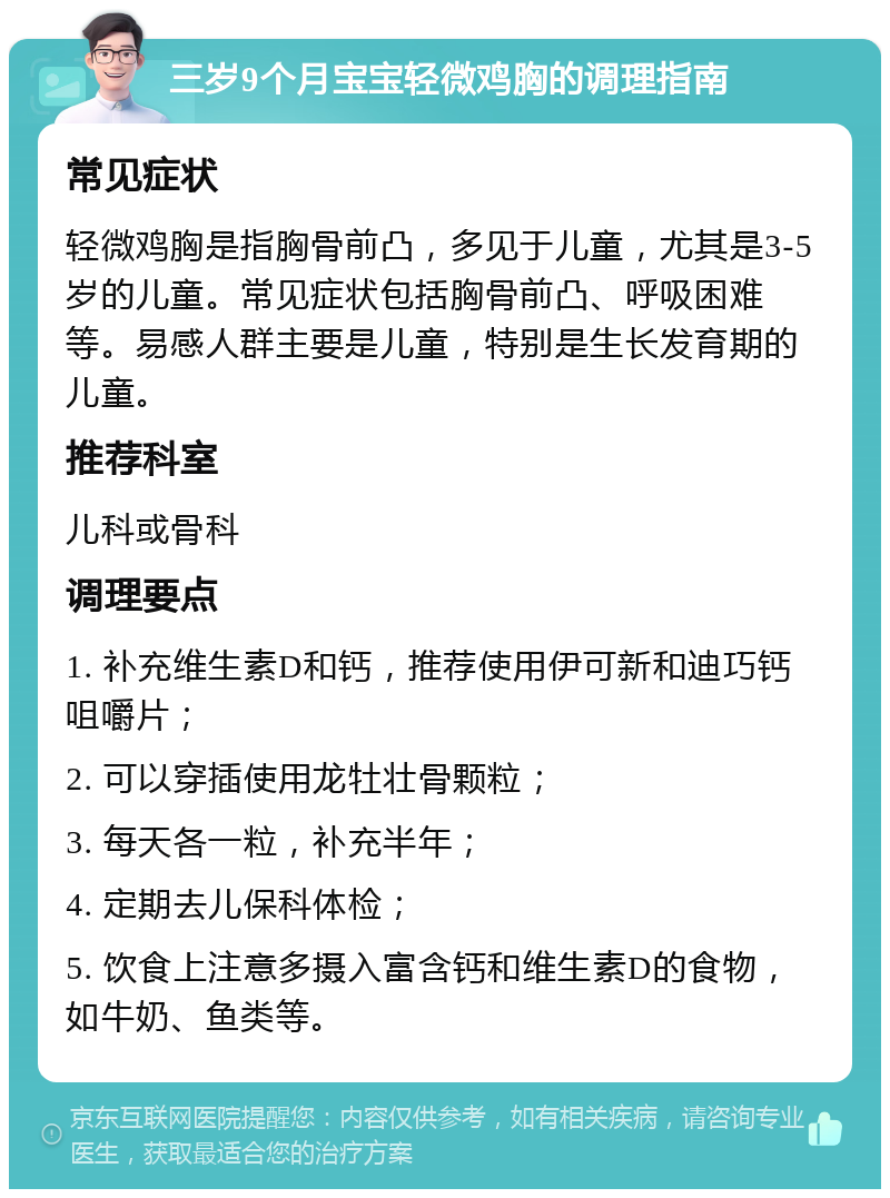 三岁9个月宝宝轻微鸡胸的调理指南 常见症状 轻微鸡胸是指胸骨前凸，多见于儿童，尤其是3-5岁的儿童。常见症状包括胸骨前凸、呼吸困难等。易感人群主要是儿童，特别是生长发育期的儿童。 推荐科室 儿科或骨科 调理要点 1. 补充维生素D和钙，推荐使用伊可新和迪巧钙咀嚼片； 2. 可以穿插使用龙牡壮骨颗粒； 3. 每天各一粒，补充半年； 4. 定期去儿保科体检； 5. 饮食上注意多摄入富含钙和维生素D的食物，如牛奶、鱼类等。