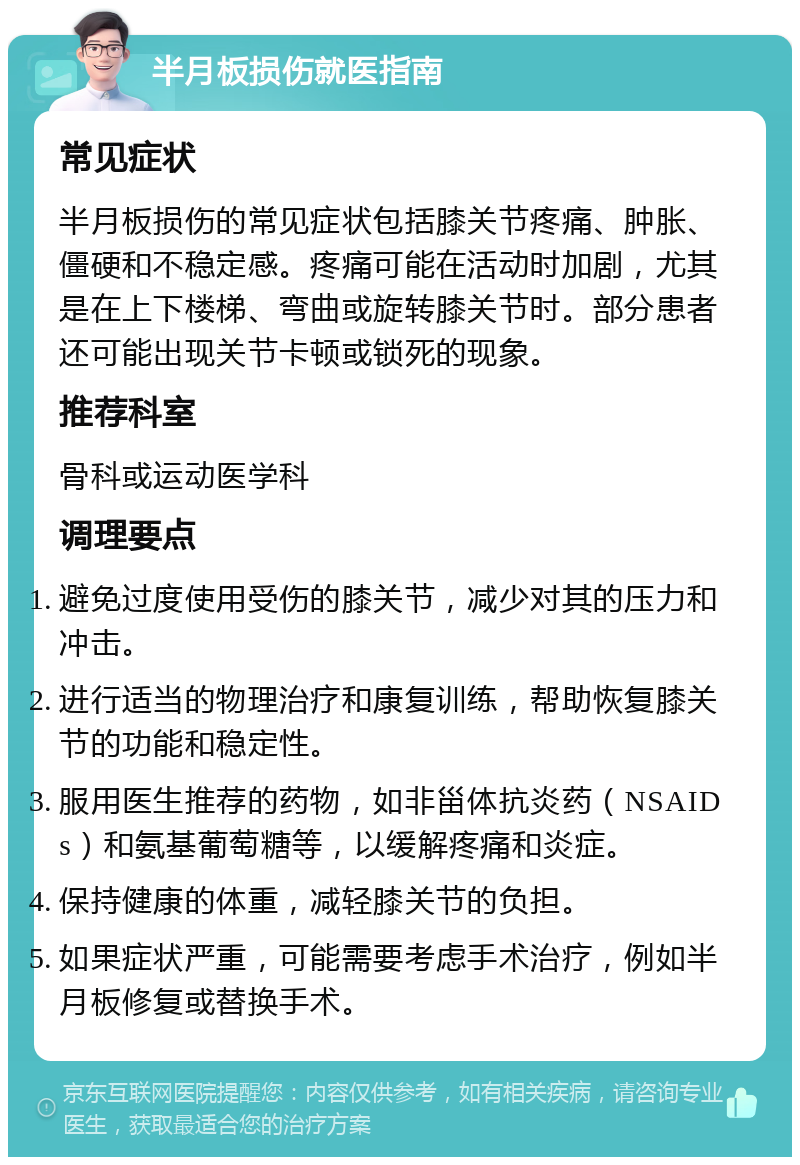 半月板损伤就医指南 常见症状 半月板损伤的常见症状包括膝关节疼痛、肿胀、僵硬和不稳定感。疼痛可能在活动时加剧，尤其是在上下楼梯、弯曲或旋转膝关节时。部分患者还可能出现关节卡顿或锁死的现象。 推荐科室 骨科或运动医学科 调理要点 避免过度使用受伤的膝关节，减少对其的压力和冲击。 进行适当的物理治疗和康复训练，帮助恢复膝关节的功能和稳定性。 服用医生推荐的药物，如非甾体抗炎药（NSAIDs）和氨基葡萄糖等，以缓解疼痛和炎症。 保持健康的体重，减轻膝关节的负担。 如果症状严重，可能需要考虑手术治疗，例如半月板修复或替换手术。