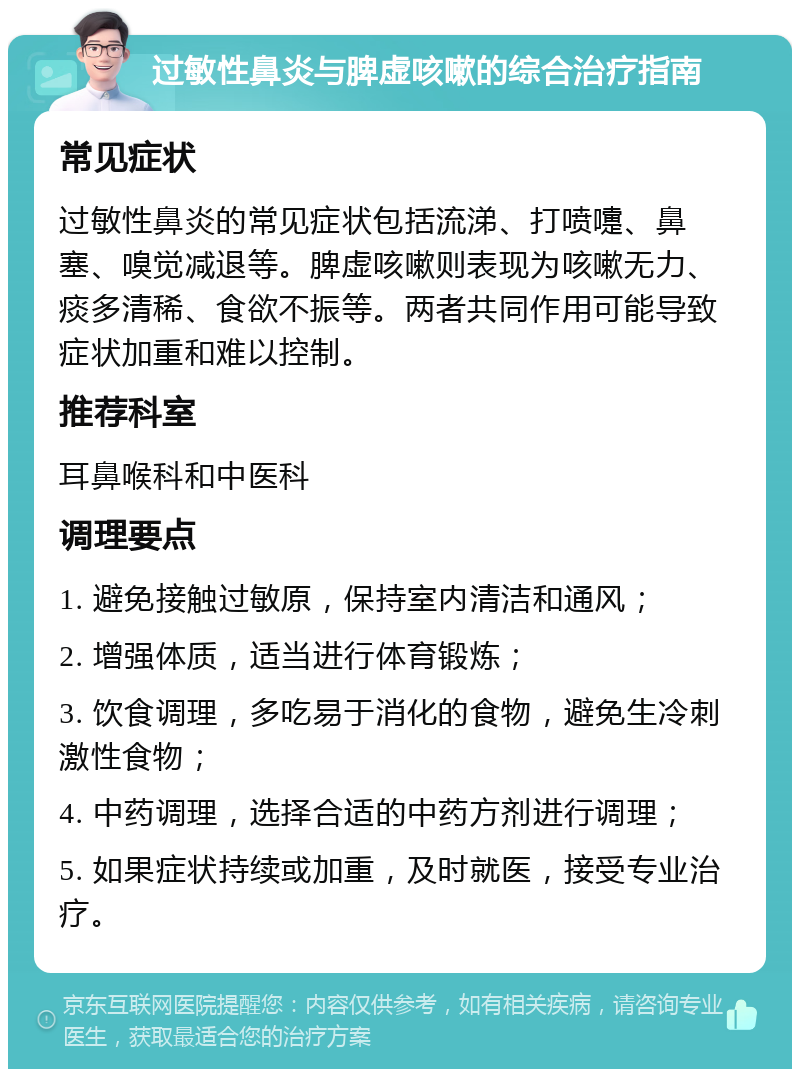 过敏性鼻炎与脾虚咳嗽的综合治疗指南 常见症状 过敏性鼻炎的常见症状包括流涕、打喷嚏、鼻塞、嗅觉减退等。脾虚咳嗽则表现为咳嗽无力、痰多清稀、食欲不振等。两者共同作用可能导致症状加重和难以控制。 推荐科室 耳鼻喉科和中医科 调理要点 1. 避免接触过敏原，保持室内清洁和通风； 2. 增强体质，适当进行体育锻炼； 3. 饮食调理，多吃易于消化的食物，避免生冷刺激性食物； 4. 中药调理，选择合适的中药方剂进行调理； 5. 如果症状持续或加重，及时就医，接受专业治疗。