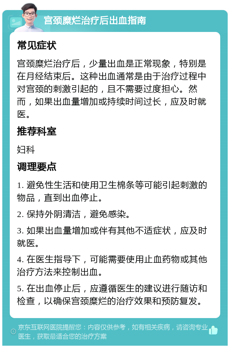 宫颈糜烂治疗后出血指南 常见症状 宫颈糜烂治疗后，少量出血是正常现象，特别是在月经结束后。这种出血通常是由于治疗过程中对宫颈的刺激引起的，且不需要过度担心。然而，如果出血量增加或持续时间过长，应及时就医。 推荐科室 妇科 调理要点 1. 避免性生活和使用卫生棉条等可能引起刺激的物品，直到出血停止。 2. 保持外阴清洁，避免感染。 3. 如果出血量增加或伴有其他不适症状，应及时就医。 4. 在医生指导下，可能需要使用止血药物或其他治疗方法来控制出血。 5. 在出血停止后，应遵循医生的建议进行随访和检查，以确保宫颈糜烂的治疗效果和预防复发。