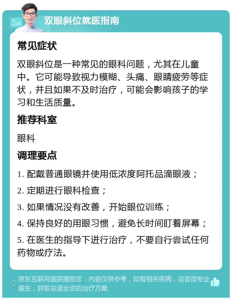 双眼斜位就医指南 常见症状 双眼斜位是一种常见的眼科问题，尤其在儿童中。它可能导致视力模糊、头痛、眼睛疲劳等症状，并且如果不及时治疗，可能会影响孩子的学习和生活质量。 推荐科室 眼科 调理要点 1. 配戴普通眼镜并使用低浓度阿托品滴眼液； 2. 定期进行眼科检查； 3. 如果情况没有改善，开始眼位训练； 4. 保持良好的用眼习惯，避免长时间盯着屏幕； 5. 在医生的指导下进行治疗，不要自行尝试任何药物或疗法。