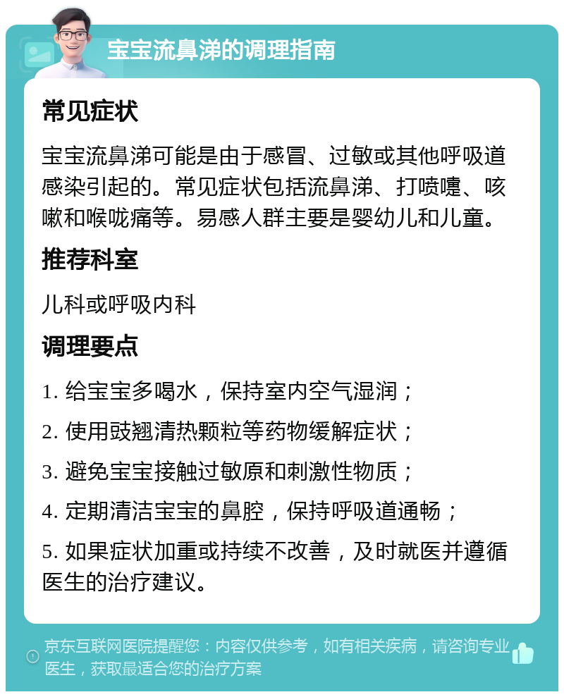 宝宝流鼻涕的调理指南 常见症状 宝宝流鼻涕可能是由于感冒、过敏或其他呼吸道感染引起的。常见症状包括流鼻涕、打喷嚏、咳嗽和喉咙痛等。易感人群主要是婴幼儿和儿童。 推荐科室 儿科或呼吸内科 调理要点 1. 给宝宝多喝水，保持室内空气湿润； 2. 使用豉翘清热颗粒等药物缓解症状； 3. 避免宝宝接触过敏原和刺激性物质； 4. 定期清洁宝宝的鼻腔，保持呼吸道通畅； 5. 如果症状加重或持续不改善，及时就医并遵循医生的治疗建议。